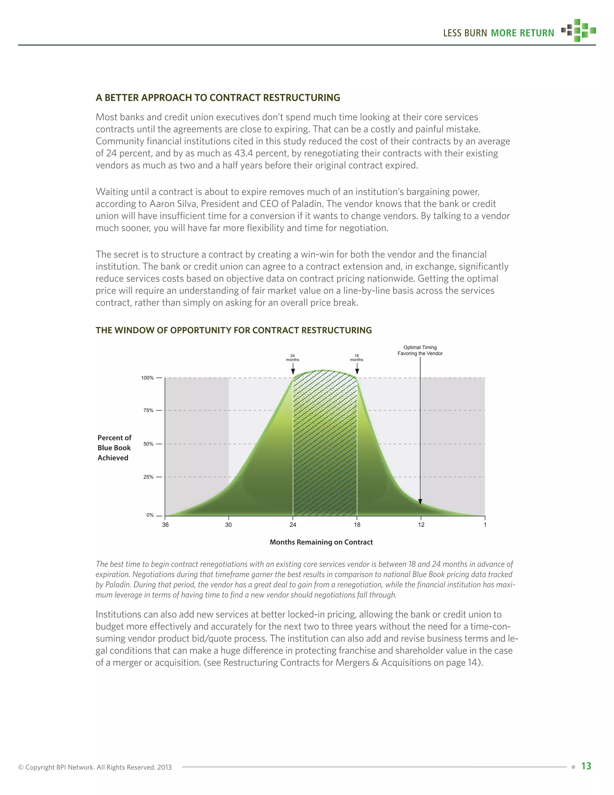 © Copyright BPI Network. All Rights Reserved. 2013 13
Less Burn More Return
A Better Approach to Contract Restructuring
Most banks and credit union executives don’t spend much time looking at their core services
contracts until the agreements are close to expiring. That can be a costly and painful mistake.
Community financial institutions cited in this study reduced the cost of their contracts by an average
of 24 percent, and by as much as 43.4 percent, by renegotiating their contracts with their existing
vendors as much as two and a half years before their original contract expired.
Waiting until a contract is about to expire removes much of an institution’s bargaining power,
according to Aaron Silva, President and CEO of Paladin. The vendor knows that the bank or credit
union will have insufficient time for a conversion if it wants to change vendors. By talking to a vendor
much sooner, you will have far more flexibility and time for negotiation.
The secret is to structure a contract by creating a win-win for both the vendor and the financial
institution. The bank or credit union can agree to a contract extension and, in exchange, significantly
reduce services costs based on objective data on contract pricing nationwide. Getting the optimal
price will require an understanding of fair market value on a line-by-line basis across the services
contract, rather than simply on asking for an overall price break.
the window of opportunity for contract restructuring
The best time to begin contract renegotiations with an existing core services vendor is between 18 and 24 months in advance of
expiration. Negotiations during that timeframe garner the best results in comparison to national Blue Book pricing data tracked
by Paladin. During that period, the vendor has a great deal to gain from a renegotiation, while the financial institution has maxi-
mum leverage in terms of having time to find a new vendor should negotiations fall through.
Institutions can also add new services at better locked-in pricing, allowing the bank or credit union to
budget more effectively and accurately for the next two to three years without the need for a time-con-
suming vendor product bid/quote process. The institution can also add and revise business terms and le-
gal conditions that can make a huge difference in protecting franchise and shareholder value in the case
of a merger or acquisition. (see Restructuring Contracts for Mergers & Acquisitions on page 14).
100%
75%
50%
25%
0%
36 30 24 18 12 1
24
months
18
months
Months Remaining on Contract
Percent of
Blue Book
Achieved
Optimal Timing
Favoring the Vendor
 