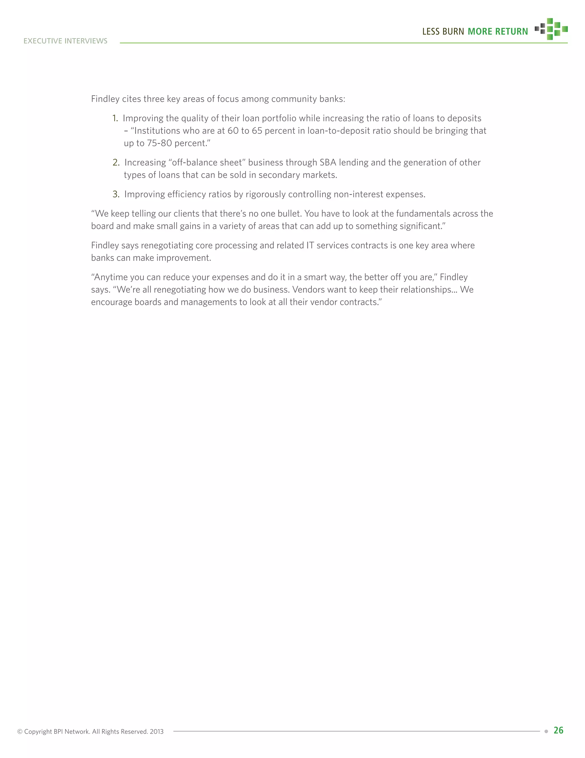 © Copyright BPI Network. All Rights Reserved. 2013
executive interviews
Less Burn More Return
26
Findley cites three key areas of focus among community banks:
1. Improving the quality of their loan portfolio while increasing the ratio of loans to deposits 	
– “Institutions who are at 60 to 65 percent in loan-to-deposit ratio should be bringing that 	
up to 75-80 percent.”
2. Increasing “off-balance sheet” business through SBA lending and the generation of other 	
types of loans that can be sold in secondary markets.
3. Improving efficiency ratios by rigorously controlling non-interest expenses.
“We keep telling our clients that there’s no one bullet. You have to look at the fundamentals across the
board and make small gains in a variety of areas that can add up to something significant.”
Findley says renegotiating core processing and related IT services contracts is one key area where
banks can make improvement.
“Anytime you can reduce your expenses and do it in a smart way, the better off you are,” Findley
says. “We’re all renegotiating how we do business. Vendors want to keep their relationships... We
encourage boards and managements to look at all their vendor contracts.”
 