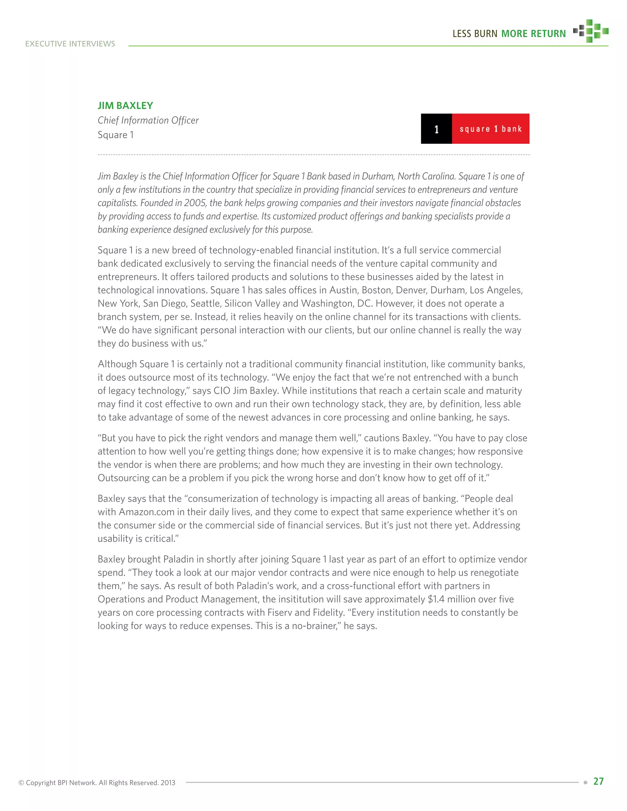 © Copyright BPI Network. All Rights Reserved. 2013
executive interviews
Less Burn More Return
27
Jim Baxley
Chief Information Officer
Square 1
Jim Baxley is the Chief Information Officer for Square 1 Bank based in Durham, North Carolina. Square 1 is one of
only a few institutions in the country that specialize in providing financial services to entrepreneurs and venture
capitalists. Founded in 2005, the bank helps growing companies and their investors navigate financial obstacles
by providing access to funds and expertise. Its customized product offerings and banking specialists provide a
banking experience designed exclusively for this purpose.
Square 1 is a new breed of technology-enabled financial institution. It’s a full service commercial
bank dedicated exclusively to serving the financial needs of the venture capital community and
entrepreneurs. It offers tailored products and solutions to these businesses aided by the latest in
technological innovations. Square 1 has sales offices in Austin, Boston, Denver, Durham, Los Angeles,
New York, San Diego, Seattle, Silicon Valley and Washington, DC. However, it does not operate a
branch system, per se. Instead, it relies heavily on the online channel for its transactions with clients.
“We do have significant personal interaction with our clients, but our online channel is really the way
they do business with us.”
Although Square 1 is certainly not a traditional community financial institution, like community banks,
it does outsource most of its technology. “We enjoy the fact that we’re not entrenched with a bunch
of legacy technology,” says CIO Jim Baxley. While institutions that reach a certain scale and maturity
may find it cost effective to own and run their own technology stack, they are, by definition, less able
to take advantage of some of the newest advances in core processing and online banking, he says.
“But you have to pick the right vendors and manage them well,” cautions Baxley. “You have to pay close
attention to how well you’re getting things done; how expensive it is to make changes; how responsive
the vendor is when there are problems; and how much they are investing in their own technology.
Outsourcing can be a problem if you pick the wrong horse and don’t know how to get off of it.”
Baxley says that the “consumerization of technology is impacting all areas of banking. “People deal
with Amazon.com in their daily lives, and they come to expect that same experience whether it’s on
the consumer side or the commercial side of financial services. But it’s just not there yet. Addressing
usability is critical.”
Baxley brought Paladin in shortly after joining Square 1 last year as part of an effort to optimize vendor
spend. “They took a look at our major vendor contracts and were nice enough to help us renegotiate
them,” he says. As result of both Paladin’s work, and a cross-functional effort with partners in
Operations and Product Management, the insititution will save approximately $1.4 million over five
years on core processing contracts with Fiserv and Fidelity. “Every institution needs to constantly be
looking for ways to reduce expenses. This is a no-brainer,” he says.
 