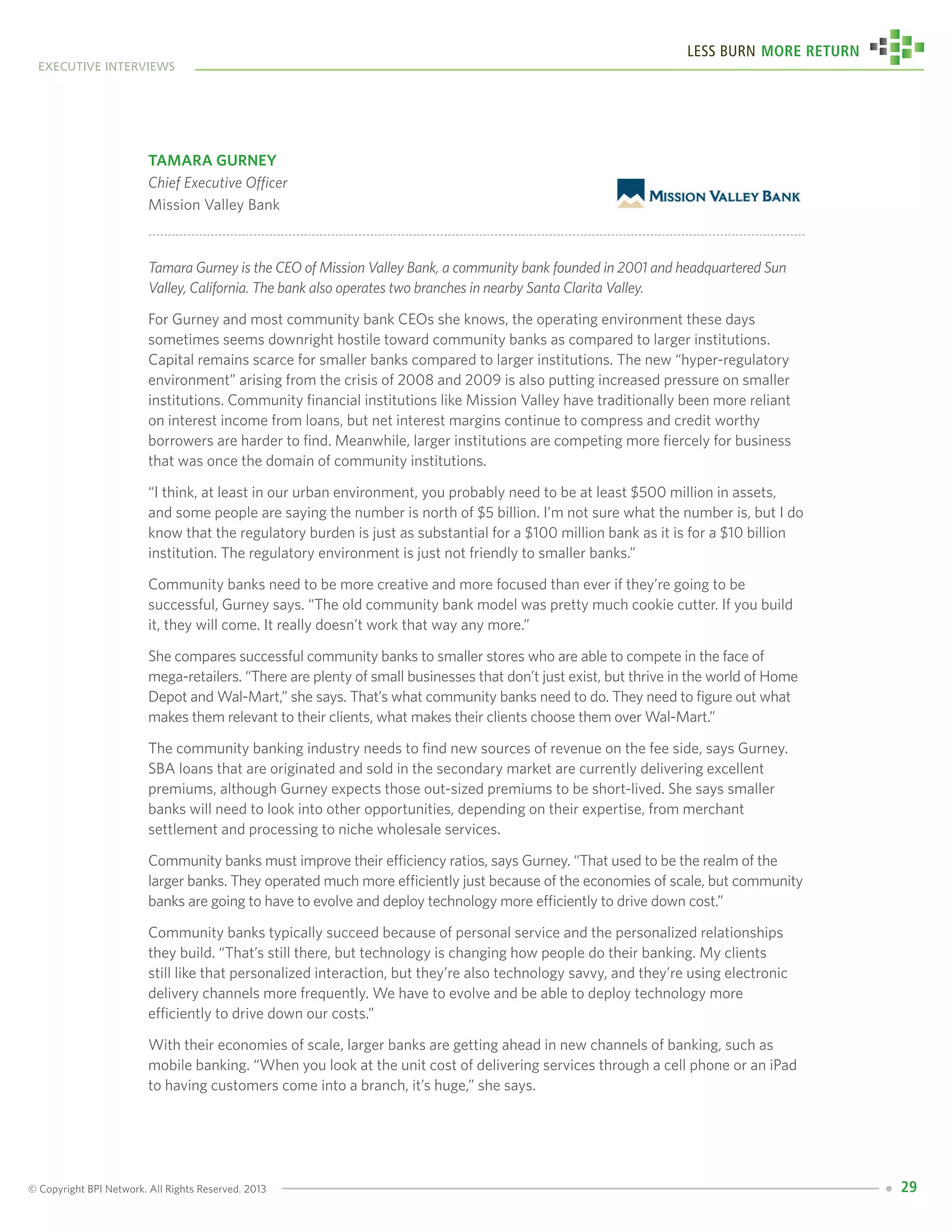 © Copyright BPI Network. All Rights Reserved. 2013
executive interviews
Less Burn More Return
29
Tamara Gurney
Chief Executive Officer
Mission Valley Bank
Tamara Gurney is the CEO of Mission Valley Bank, a community bank founded in 2001 and headquartered Sun
Valley, California. The bank also operates two branches in nearby Santa Clarita Valley.
For Gurney and most community bank CEOs she knows, the operating environment these days
sometimes seems downright hostile toward community banks as compared to larger institutions.
Capital remains scarce for smaller banks compared to larger institutions. The new “hyper-regulatory
environment” arising from the crisis of 2008 and 2009 is also putting increased pressure on smaller
institutions. Community financial institutions like Mission Valley have traditionally been more reliant
on interest income from loans, but net interest margins continue to compress and credit worthy
borrowers are harder to find. Meanwhile, larger institutions are competing more fiercely for business
that was once the domain of community institutions.
“I think, at least in our urban environment, you probably need to be at least $500 million in assets,
and some people are saying the number is north of $5 billion. I’m not sure what the number is, but I do
know that the regulatory burden is just as substantial for a $100 million bank as it is for a $10 billion
institution. The regulatory environment is just not friendly to smaller banks.”
Community banks need to be more creative and more focused than ever if they’re going to be
successful, Gurney says. “The old community bank model was pretty much cookie cutter. If you build
it, they will come. It really doesn’t work that way any more.”
She compares successful community banks to smaller stores who are able to compete in the face of
mega-retailers. “There are plenty of small businesses that don’t just exist, but thrive in the world of Home
Depot and Wal-Mart,” she says. That’s what community banks need to do. They need to figure out what
makes them relevant to their clients, what makes their clients choose them over Wal-Mart.”
The community banking industry needs to find new sources of revenue on the fee side, says Gurney.
SBA loans that are originated and sold in the secondary market are currently delivering excellent
premiums, although Gurney expects those out-sized premiums to be short-lived. She says smaller
banks will need to look into other opportunities, depending on their expertise, from merchant
settlement and processing to niche wholesale services.
Community banks must improve their efficiency ratios, says Gurney. “That used to be the realm of the
larger banks. They operated much more efficiently just because of the economies of scale, but community
banks are going to have to evolve and deploy technology more efficiently to drive down cost.”
Community banks typically succeed because of personal service and the personalized relationships
they build. “That’s still there, but technology is changing how people do their banking. My clients
still like that personalized interaction, but they’re also technology savvy, and they’re using electronic
delivery channels more frequently. We have to evolve and be able to deploy technology more
efficiently to drive down our costs.”
With their economies of scale, larger banks are getting ahead in new channels of banking, such as
mobile banking. “When you look at the unit cost of delivering services through a cell phone or an iPad
to having customers come into a branch, it’s huge,” she says.
 