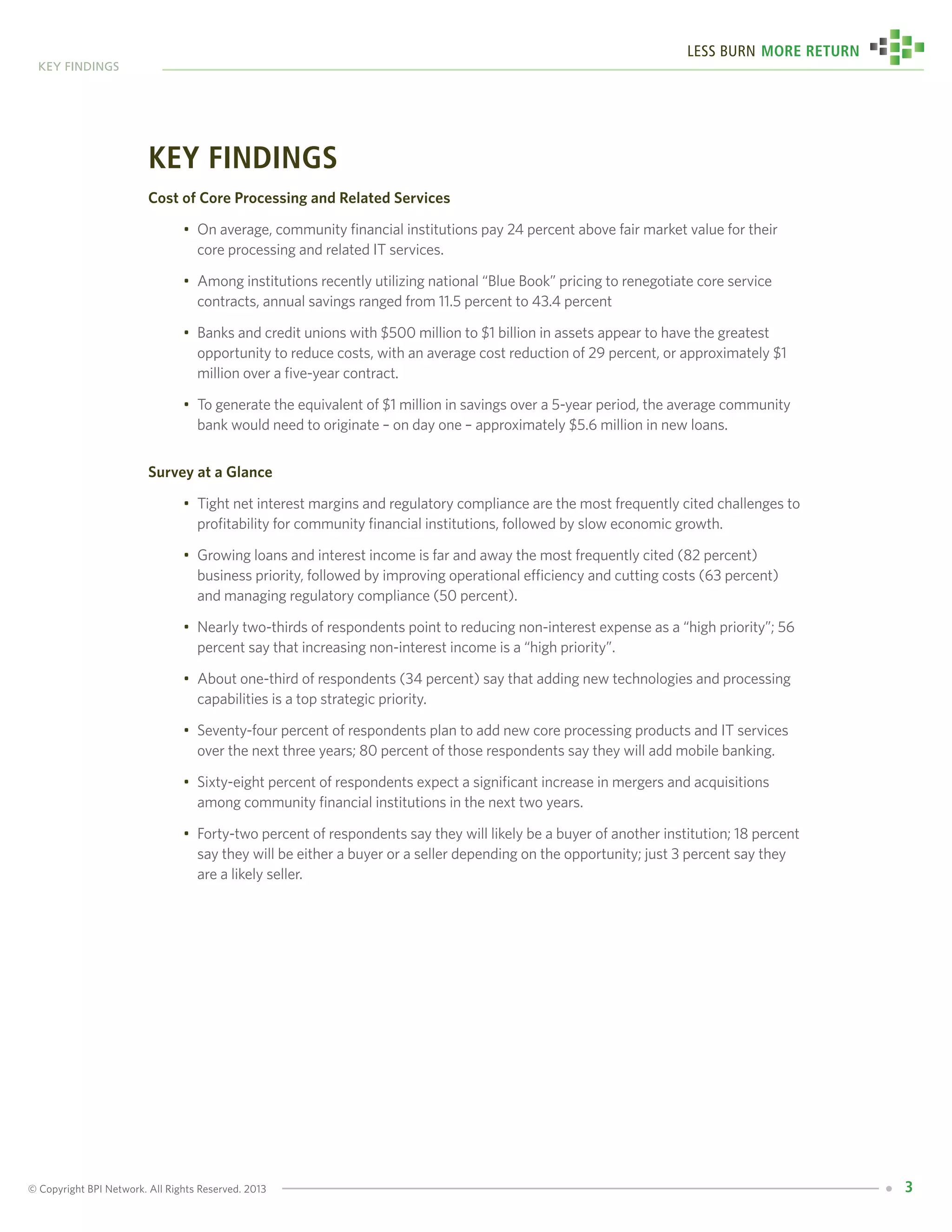 © Copyright BPI Network. All Rights Reserved. 2013
key findings
3
Less Burn More Return
key findings
Cost of Core Processing and Related Services
•	 On average, community financial institutions pay 24 percent above fair market value for their 	
	 core processing and related IT services.
•	 Among institutions recently utilizing national “Blue Book” pricing to renegotiate core service 	
	 contracts, annual savings ranged from 11.5 percent to 43.4 percent
•	 Banks and credit unions with $500 million to $1 billion in assets appear to have the greatest 	
	 opportunity to reduce costs, with an average cost reduction of 29 percent, or approximately $1 	
	 million over a five-year contract.
•	 To generate the equivalent of $1 million in savings over a 5-year period, the average community 	
	 bank would need to originate – on day one – approximately $5.6 million in new loans.
Survey at a Glance
•	 Tight net interest margins and regulatory compliance are the most frequently cited challenges to 	
	 profitability for community financial institutions, followed by slow economic growth.
•	 Growing loans and interest income is far and away the most frequently cited (82 percent) 		
	 business priority, followed by improving operational efficiency and cutting costs (63 percent) 	
	 and managing regulatory compliance (50 percent).
•	 Nearly two-thirds of respondents point to reducing non-interest expense as a “high priority”; 56 	
	 percent say that increasing non-interest income is a “high priority”.
•	 About one-third of respondents (34 percent) say that adding new technologies and processing 	
	 capabilities is a top strategic priority.
•	 Seventy-four percent of respondents plan to add new core processing products and IT services 	
	 over the next three years; 80 percent of those respondents say they will add mobile banking.
•	 Sixty-eight percent of respondents expect a significant increase in mergers and acquisitions 	
	 among community financial institutions in the next two years.
•	 Forty-two percent of respondents say they will likely be a buyer of another institution; 18 percent 	
	 say they will be either a buyer or a seller depending on the opportunity; just 3 percent say they 	
	 are a likely seller.
 
