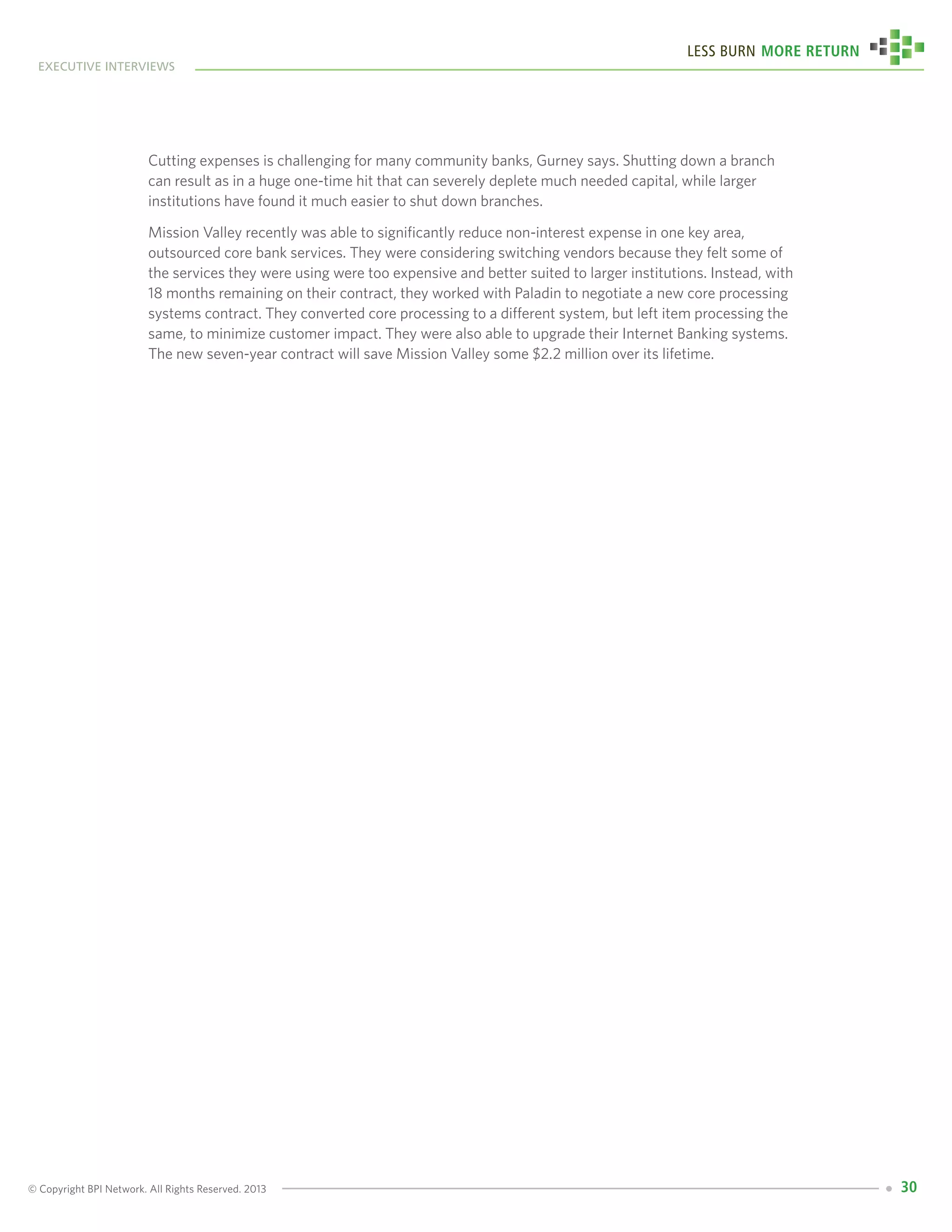 © Copyright BPI Network. All Rights Reserved. 2013
executive interviews
Less Burn More Return
30
Cutting expenses is challenging for many community banks, Gurney says. Shutting down a branch
can result as in a huge one-time hit that can severely deplete much needed capital, while larger
institutions have found it much easier to shut down branches.
Mission Valley recently was able to significantly reduce non-interest expense in one key area,
outsourced core bank services. They were considering switching vendors because they felt some of
the services they were using were too expensive and better suited to larger institutions. Instead, with
18 months remaining on their contract, they worked with Paladin to negotiate a new core processing
systems contract. They converted core processing to a different system, but left item processing the
same, to minimize customer impact. They were also able to upgrade their Internet Banking systems.
The new seven-year contract will save Mission Valley some $2.2 million over its lifetime.
 