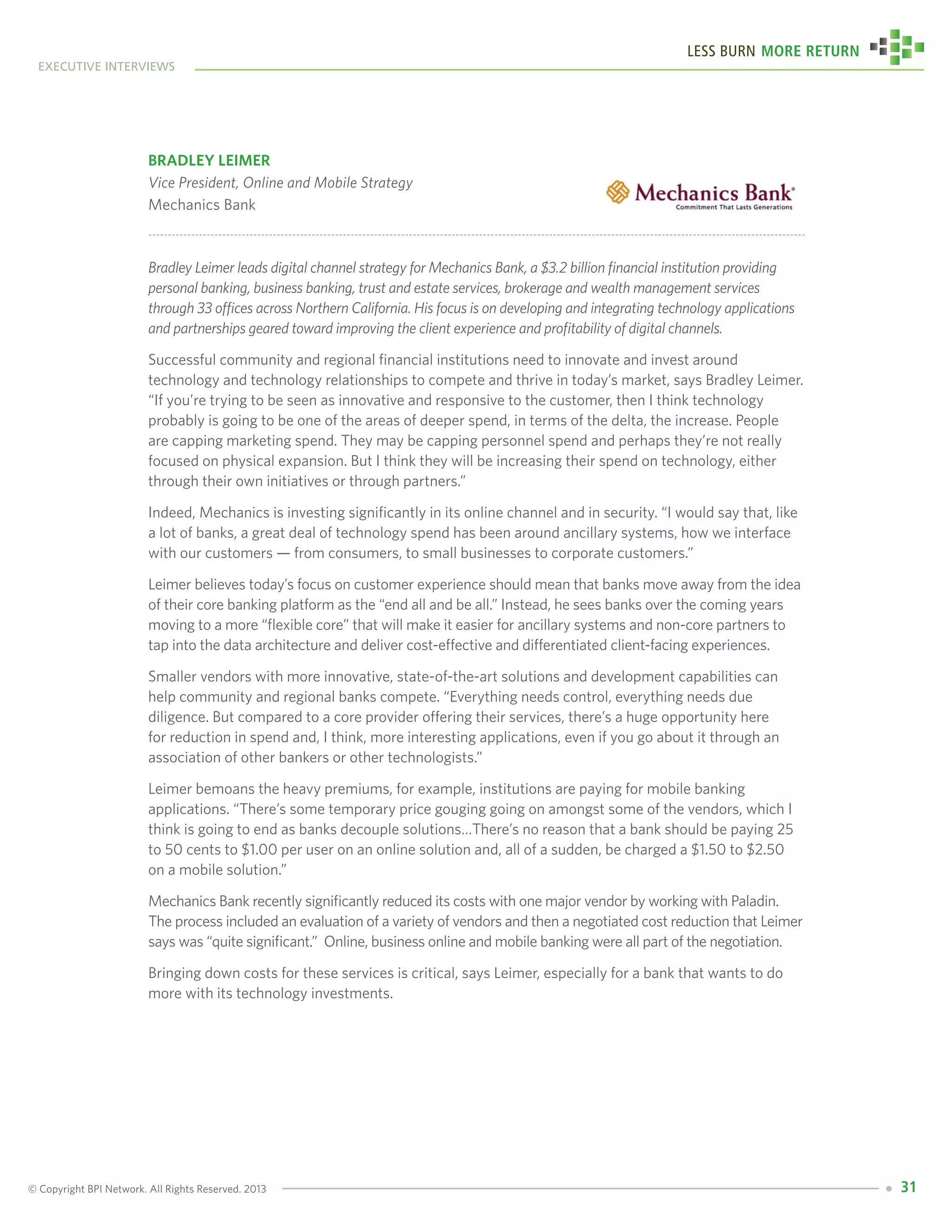© Copyright BPI Network. All Rights Reserved. 2013
executive interviews
Less Burn More Return
31
Bradley Leimer
Vice President, Online and Mobile Strategy
Mechanics Bank
Bradley Leimer leads digital channel strategy for Mechanics Bank, a $3.2 billion financial institution providing
personal banking, business banking, trust and estate services, brokerage and wealth management services
through 33 offices across Northern California. His focus is on developing and integrating technology applications
and partnerships geared toward improving the client experience and profitability of digital channels.
Successful community and regional financial institutions need to innovate and invest around
technology and technology relationships to compete and thrive in today’s market, says Bradley Leimer.
“If you’re trying to be seen as innovative and responsive to the customer, then I think technology
probably is going to be one of the areas of deeper spend, in terms of the delta, the increase. People
are capping marketing spend. They may be capping personnel spend and perhaps they’re not really
focused on physical expansion. But I think they will be increasing their spend on technology, either
through their own initiatives or through partners.”
Indeed, Mechanics is investing significantly in its online channel and in security. “I would say that, like
a lot of banks, a great deal of technology spend has been around ancillary systems, how we interface
with our customers — from consumers, to small businesses to corporate customers.”
Leimer believes today’s focus on customer experience should mean that banks move away from the idea
of their core banking platform as the “end all and be all.” Instead, he sees banks over the coming years
moving to a more “flexible core” that will make it easier for ancillary systems and non-core partners to
tap into the data architecture and deliver cost-effective and differentiated client-facing experiences.
Smaller vendors with more innovative, state-of-the-art solutions and development capabilities can
help community and regional banks compete. “Everything needs control, everything needs due
diligence. But compared to a core provider offering their services, there’s a huge opportunity here
for reduction in spend and, I think, more interesting applications, even if you go about it through an
association of other bankers or other technologists.”
Leimer bemoans the heavy premiums, for example, institutions are paying for mobile banking
applications. “There’s some temporary price gouging going on amongst some of the vendors, which I
think is going to end as banks decouple solutions…There’s no reason that a bank should be paying 25
to 50 cents to $1.00 per user on an online solution and, all of a sudden, be charged a $1.50 to $2.50
on a mobile solution.”
Mechanics Bank recently significantly reduced its costs with one major vendor by working with Paladin.
The process included an evaluation of a variety of vendors and then a negotiated cost reduction that Leimer
says was “quite significant.” Online, business online and mobile banking were all part of the negotiation.
Bringing down costs for these services is critical, says Leimer, especially for a bank that wants to do
more with its technology investments.
 