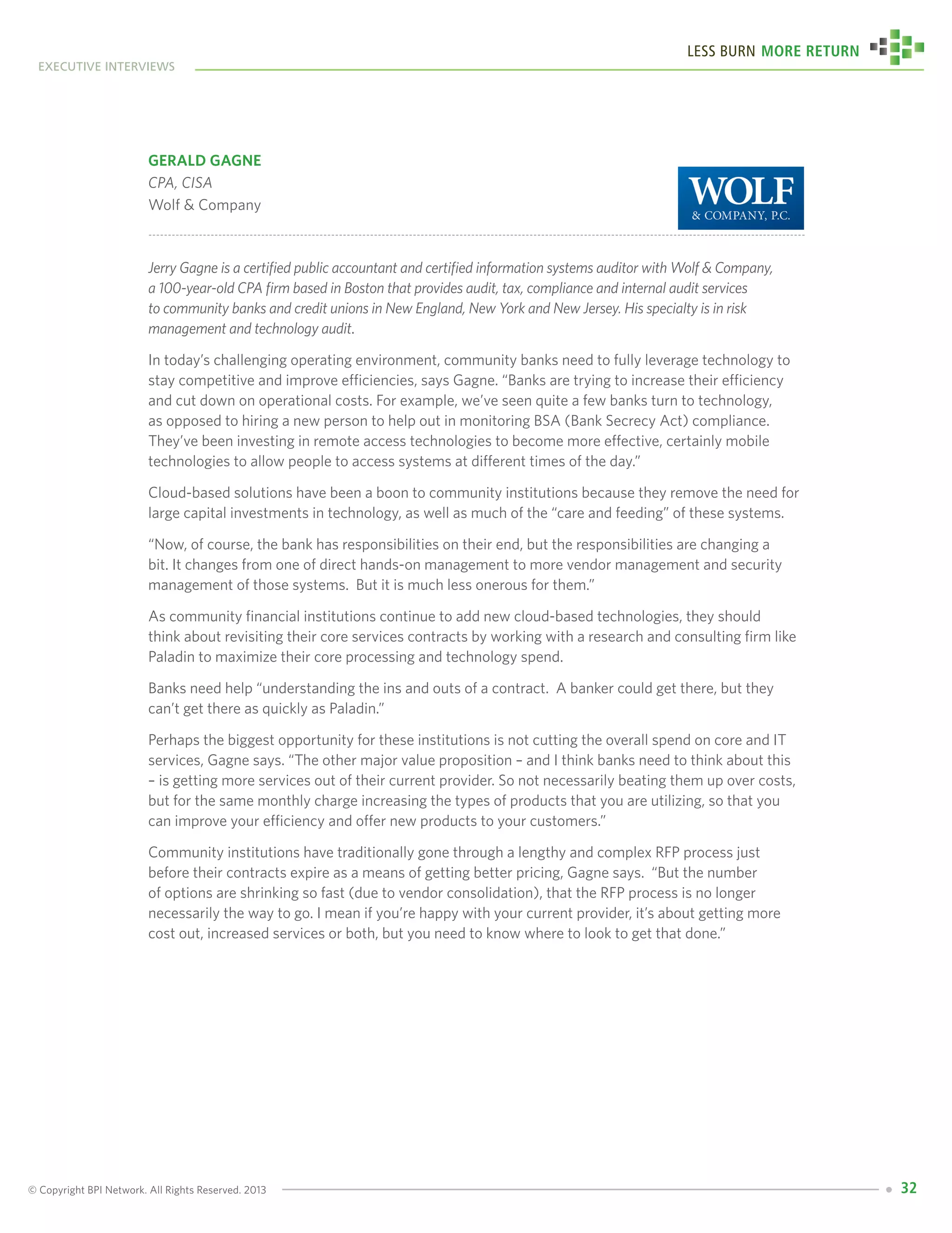 © Copyright BPI Network. All Rights Reserved. 2013
executive interviews
Less Burn More Return
32
Gerald Gagne
CPA, CISA
Wolf & Company
Jerry Gagne is a certified public accountant and certified information systems auditor with Wolf & Company,
a 100-year-old CPA firm based in Boston that provides audit, tax, compliance and internal audit services
to community banks and credit unions in New England, New York and New Jersey. His specialty is in risk
management and technology audit.
In today’s challenging operating environment, community banks need to fully leverage technology to
stay competitive and improve efficiencies, says Gagne. “Banks are trying to increase their efficiency
and cut down on operational costs. For example, we’ve seen quite a few banks turn to technology,
as opposed to hiring a new person to help out in monitoring BSA (Bank Secrecy Act) compliance.
They’ve been investing in remote access technologies to become more effective, certainly mobile
technologies to allow people to access systems at different times of the day.”
Cloud-based solutions have been a boon to community institutions because they remove the need for
large capital investments in technology, as well as much of the “care and feeding” of these systems.
“Now, of course, the bank has responsibilities on their end, but the responsibilities are changing a
bit. It changes from one of direct hands-on management to more vendor management and security
management of those systems. But it is much less onerous for them.”
As community financial institutions continue to add new cloud-based technologies, they should
think about revisiting their core services contracts by working with a research and consulting firm like
Paladin to maximize their core processing and technology spend.
Banks need help “understanding the ins and outs of a contract. A banker could get there, but they
can’t get there as quickly as Paladin.”
Perhaps the biggest opportunity for these institutions is not cutting the overall spend on core and IT
services, Gagne says. “The other major value proposition – and I think banks need to think about this
– is getting more services out of their current provider. So not necessarily beating them up over costs,
but for the same monthly charge increasing the types of products that you are utilizing, so that you
can improve your efficiency and offer new products to your customers.”
Community institutions have traditionally gone through a lengthy and complex RFP process just
before their contracts expire as a means of getting better pricing, Gagne says. “But the number
of options are shrinking so fast (due to vendor consolidation), that the RFP process is no longer
necessarily the way to go. I mean if you’re happy with your current provider, it’s about getting more
cost out, increased services or both, but you need to know where to look to get that done.”
 