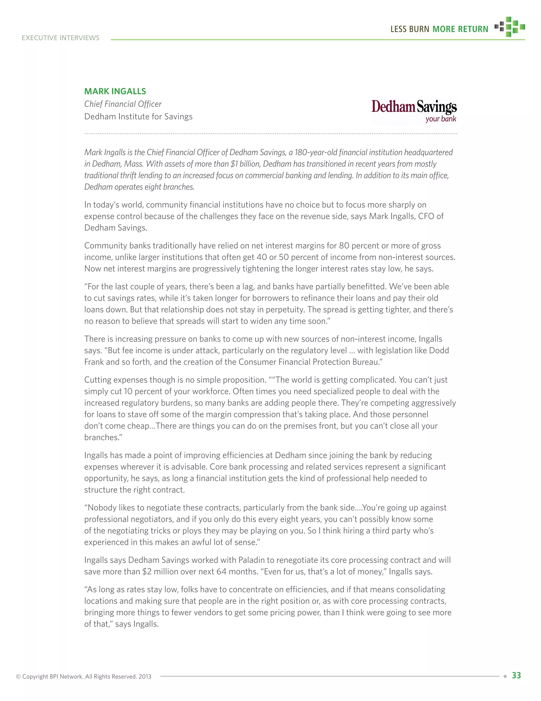 © Copyright BPI Network. All Rights Reserved. 2013
executive interviews
Less Burn More Return
33
Mark Ingalls
Chief Financial Officer
Dedham Institute for Savings
Mark Ingalls is the Chief Financial Officer of Dedham Savings, a 180-year-old financial institution headquartered
in Dedham, Mass. With assets of more than $1 billion, Dedham has transitioned in recent years from mostly
traditional thrift lending to an increased focus on commercial banking and lending. In addition to its main office,
Dedham operates eight branches.
In today’s world, community financial institutions have no choice but to focus more sharply on
expense control because of the challenges they face on the revenue side, says Mark Ingalls, CFO of
Dedham Savings.
Community banks traditionally have relied on net interest margins for 80 percent or more of gross
income, unlike larger institutions that often get 40 or 50 percent of income from non-interest sources.
Now net interest margins are progressively tightening the longer interest rates stay low, he says.
“For the last couple of years, there’s been a lag, and banks have partially benefitted. We’ve been able
to cut savings rates, while it’s taken longer for borrowers to refinance their loans and pay their old
loans down. But that relationship does not stay in perpetuity. The spread is getting tighter, and there’s
no reason to believe that spreads will start to widen any time soon.”
There is increasing pressure on banks to come up with new sources of non-interest income, Ingalls
says. “But fee income is under attack, particularly on the regulatory level … with legislation like Dodd
Frank and so forth, and the creation of the Consumer Financial Protection Bureau.”
Cutting expenses though is no simple proposition. ““The world is getting complicated. You can’t just
simply cut 10 percent of your workforce. Often times you need specialized people to deal with the
increased regulatory burdens, so many banks are adding people there. They’re competing aggressively
for loans to stave off some of the margin compression that’s taking place. And those personnel
don’t come cheap…There are things you can do on the premises front, but you can’t close all your
branches.”
Ingalls has made a point of improving efficiencies at Dedham since joining the bank by reducing
expenses wherever it is advisable. Core bank processing and related services represent a significant
opportunity, he says, as long a financial institution gets the kind of professional help needed to
structure the right contract.
“Nobody likes to negotiate these contracts, particularly from the bank side….You’re going up against
professional negotiators, and if you only do this every eight years, you can’t possibly know some
of the negotiating tricks or ploys they may be playing on you. So I think hiring a third party who’s
experienced in this makes an awful lot of sense.”
Ingalls says Dedham Savings worked with Paladin to renegotiate its core processing contract and will
save more than $2 million over next 64 months. “Even for us, that’s a lot of money,” Ingalls says.
“As long as rates stay low, folks have to concentrate on efficiencies, and if that means consolidating
locations and making sure that people are in the right position or, as with core processing contracts,
bringing more things to fewer vendors to get some pricing power, than I think were going to see more
of that,” says Ingalls.
 