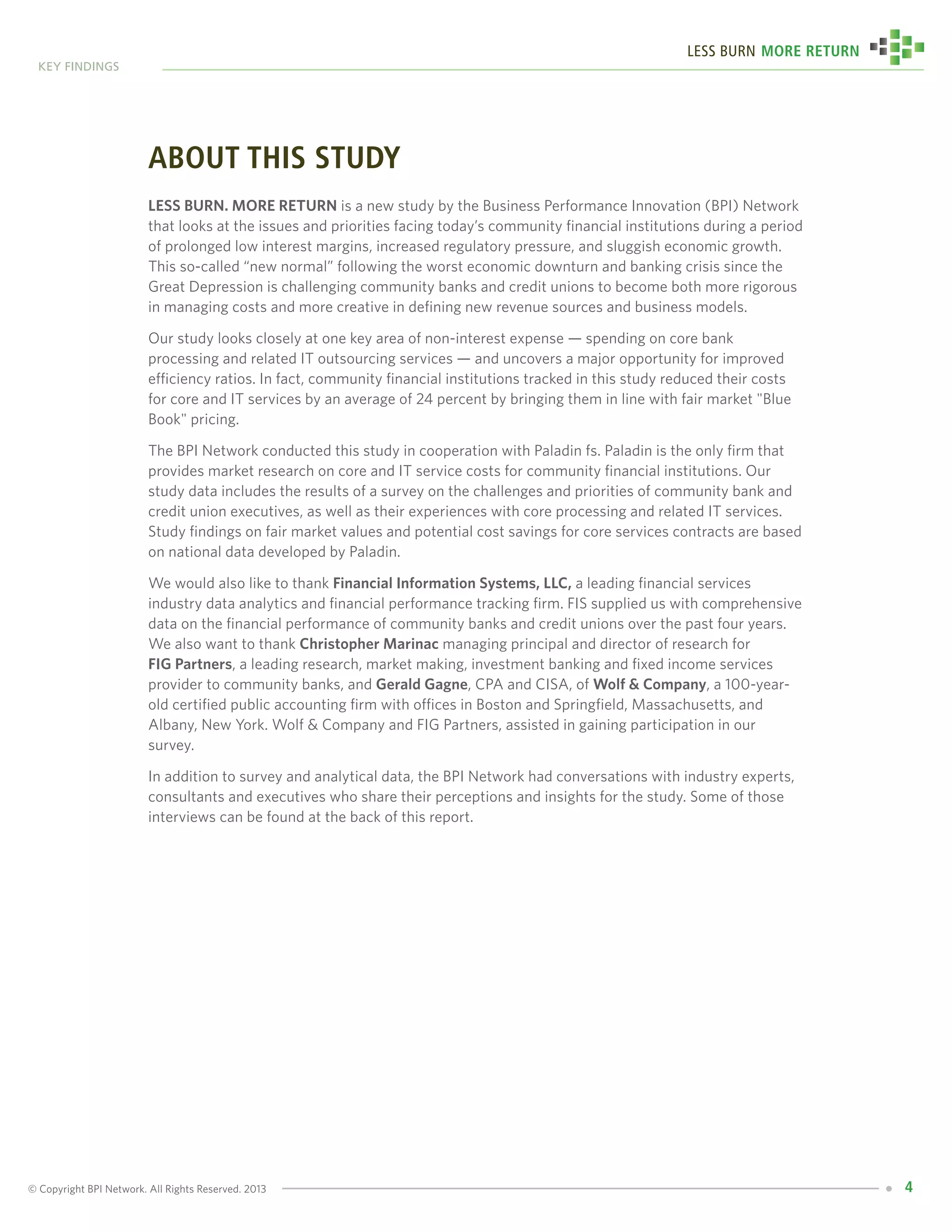 © Copyright BPI Network. All Rights Reserved. 2013
key findings
4
Less Burn More Return
about this study
Less Burn. More Return is a new study by the Business Performance Innovation (BPI) Network
that looks at the issues and priorities facing today’s community financial institutions during a period
of prolonged low interest margins, increased regulatory pressure, and sluggish economic growth.
This so-called “new normal” following the worst economic downturn and banking crisis since the
Great Depression is challenging community banks and credit unions to become both more rigorous
in managing costs and more creative in defining new revenue sources and business models.
Our study looks closely at one key area of non-interest expense — spending on core bank
processing and related IT outsourcing services — and uncovers a major opportunity for improved
efficiency ratios. In fact, community financial institutions tracked in this study reduced their costs
for core and IT services by an average of 24 percent by bringing them in line with fair market "Blue
Book" pricing.
The BPI Network conducted this study in cooperation with Paladin fs. Paladin is the only firm that
provides market research on core and IT service costs for community financial institutions. Our
study data includes the results of a survey on the challenges and priorities of community bank and
credit union executives, as well as their experiences with core processing and related IT services.
Study findings on fair market values and potential cost savings for core services contracts are based
on national data developed by Paladin.
We would also like to thank Financial Information Systems, LLC, a leading financial services
industry data analytics and financial performance tracking firm. FIS supplied us with comprehensive
data on the financial performance of community banks and credit unions over the past four years.
We also want to thank Christopher Marinac managing principal and director of research for
FIG Partners, a leading research, market making, investment banking and fixed income services
provider to community banks, and Gerald Gagne, CPA and CISA, of Wolf & Company, a 100-year-
old certified public accounting firm with offices in Boston and Springfield, Massachusetts, and
Albany, New York. Wolf & Company and FIG Partners, assisted in gaining participation in our
survey.
In addition to survey and analytical data, the BPI Network had conversations with industry experts,
consultants and executives who share their perceptions and insights for the study. Some of those
interviews can be found at the back of this report.
 