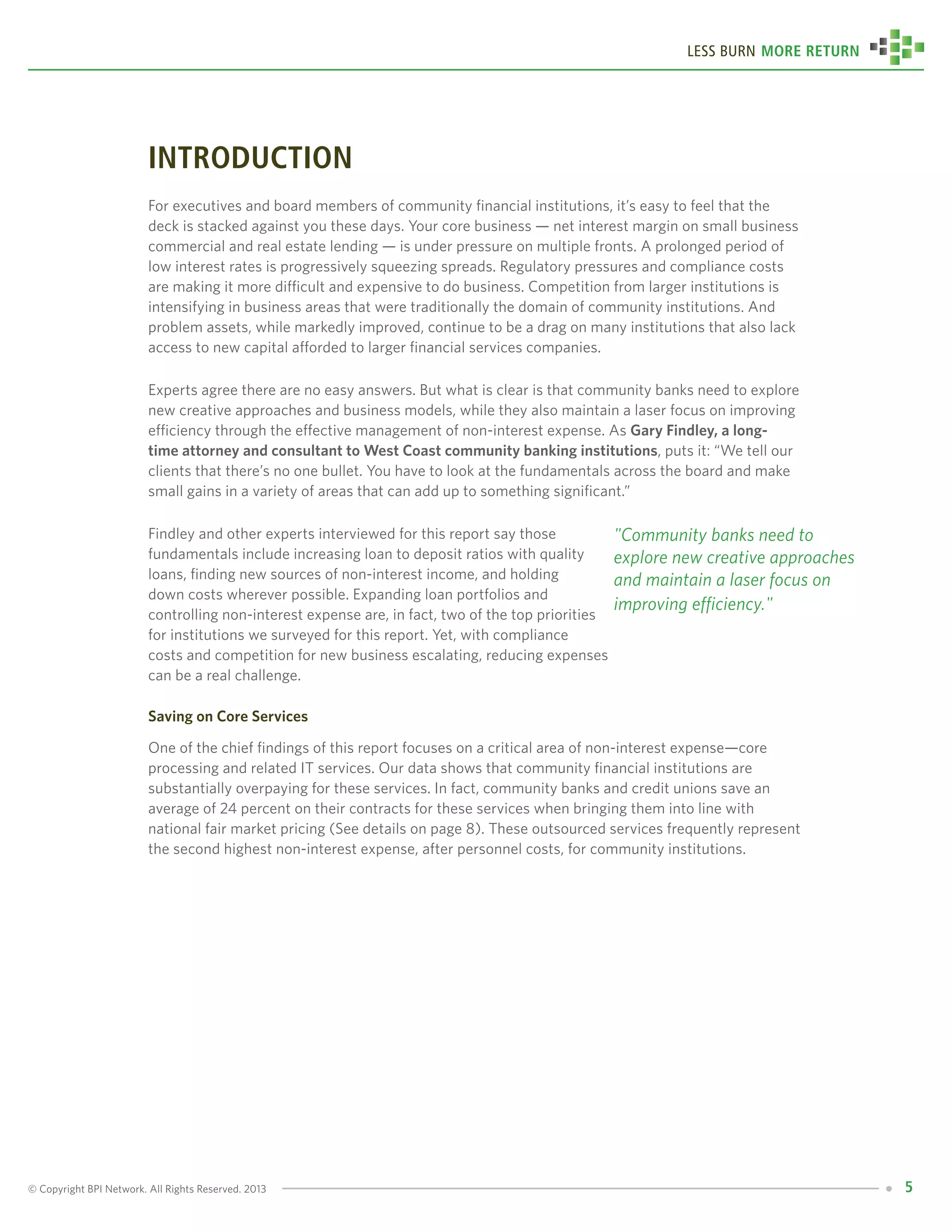 © Copyright BPI Network. All Rights Reserved. 2013 5
Less Burn More Return
introduction
For executives and board members of community financial institutions, it’s easy to feel that the
deck is stacked against you these days. Your core business — net interest margin on small business
commercial and real estate lending — is under pressure on multiple fronts. A prolonged period of
low interest rates is progressively squeezing spreads. Regulatory pressures and compliance costs
are making it more difficult and expensive to do business. Competition from larger institutions is
intensifying in business areas that were traditionally the domain of community institutions. And
problem assets, while markedly improved, continue to be a drag on many institutions that also lack
access to new capital afforded to larger financial services companies.
Experts agree there are no easy answers. But what is clear is that community banks need to explore
new creative approaches and business models, while they also maintain a laser focus on improving
efficiency through the effective management of non-interest expense. As Gary Findley, a long-
time attorney and consultant to West Coast community banking institutions, puts it: “We tell our
clients that there’s no one bullet. You have to look at the fundamentals across the board and make
small gains in a variety of areas that can add up to something significant.”
Findley and other experts interviewed for this report say those
fundamentals include increasing loan to deposit ratios with quality
loans, finding new sources of non-interest income, and holding
down costs wherever possible. Expanding loan portfolios and
controlling non-interest expense are, in fact, two of the top priorities
for institutions we surveyed for this report. Yet, with compliance
costs and competition for new business escalating, reducing expenses
can be a real challenge.
Saving on Core Services
One of the chief findings of this report focuses on a critical area of non-interest expense—core
processing and related IT services. Our data shows that community financial institutions are
substantially overpaying for these services. In fact, community banks and credit unions save an
average of 24 percent on their contracts for these services when bringing them into line with
national fair market pricing (See details on page 8). These outsourced services frequently represent
the second highest non-interest expense, after personnel costs, for community institutions.
"Community banks need to
explore new creative approaches
and maintain a laser focus on
improving efficiency."
 
