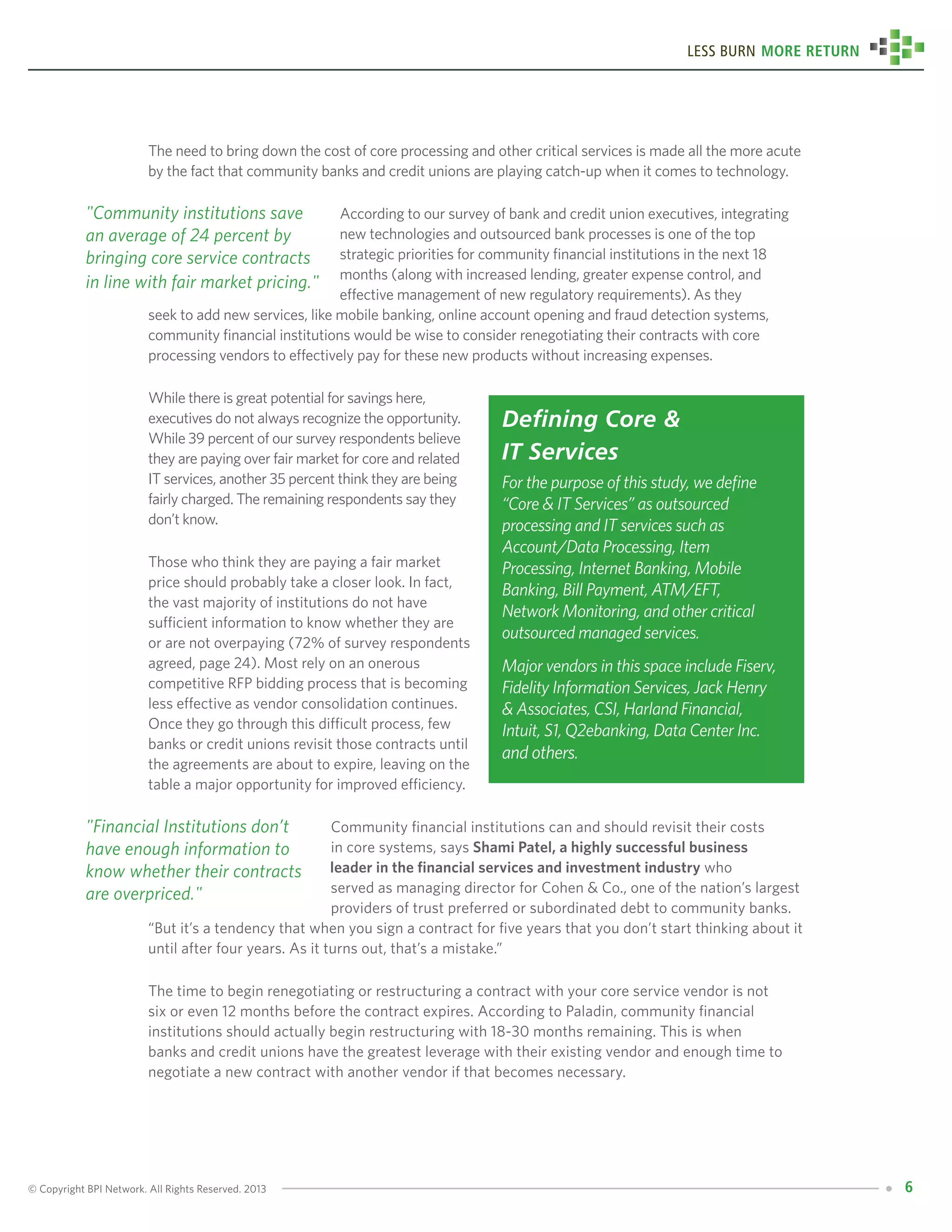 © Copyright BPI Network. All Rights Reserved. 2013 6
Less Burn More Return
The need to bring down the cost of core processing and other critical services is made all the more acute
by the fact that community banks and credit unions are playing catch-up when it comes to technology.
			 According to our survey of bank and credit union executives, integrating 	
			 new technologies and outsourced bank processes is one of the top 		
			 strategic priorities for community financial institutions in the next 18
			 months (along with increased lending, greater expense control, and 	
			 effective management of new regulatory requirements). As they 		
seek to add new services, like mobile banking, online account opening and fraud detection systems,
community financial institutions would be wise to consider renegotiating their contracts with core
processing vendors to effectively pay for these new products without increasing expenses.
While there is great potential for savings here,
executives do not always recognize the opportunity.
While 39 percent of our survey respondents believe
they are paying over fair market for core and related
IT services, another 35 percent think they are being
fairly charged. The remaining respondents say they
don’t know.
Those who think they are paying a fair market
price should probably take a closer look. In fact,
the vast majority of institutions do not have
sufficient information to know whether they are
or are not overpaying (72% of survey respondents
agreed, page 24). Most rely on an onerous
competitive RFP bidding process that is becoming
less effective as vendor consolidation continues.
Once they go through this difficult process, few
banks or credit unions revisit those contracts until
the agreements are about to expire, leaving on the
table a major opportunity for improved efficiency.
			 Community financial institutions can and should revisit their costs 	
			 in core systems, says Shami Patel, a highly successful business 		
			 leader in the financial services and investment industry who 		
			 served as managing director for Cohen & Co., one of the nation’s largest 	
			 providers of trust preferred or subordinated debt to community banks. 	
“But it’s a tendency that when you sign a contract for five years that you don’t start thinking about it
until after four years. As it turns out, that’s a mistake.”
The time to begin renegotiating or restructuring a contract with your core service vendor is not
six or even 12 months before the contract expires. According to Paladin, community financial
institutions should actually begin restructuring with 18-30 months remaining. This is when
banks and credit unions have the greatest leverage with their existing vendor and enough time to
negotiate a new contract with another vendor if that becomes necessary.
Defining Core &
IT Services
For the purpose of this study, we define
“Core & IT Services” as outsourced
processing and IT services such as
Account/Data Processing, Item
Processing, Internet Banking, Mobile
Banking, Bill Payment, ATM/EFT,
Network Monitoring, and other critical
outsourced managed services.
Major vendors in this space include Fiserv,
Fidelity Information Services, Jack Henry
& Associates, CSI, Harland Financial,
Intuit, S1, Q2ebanking, Data Center Inc.
and others.
"Community institutions save
an average of 24 percent by
bringing core service contracts
in line with fair market pricing."
"Financial Institutions don’t
have enough information to
know whether their contracts
are overpriced."
 