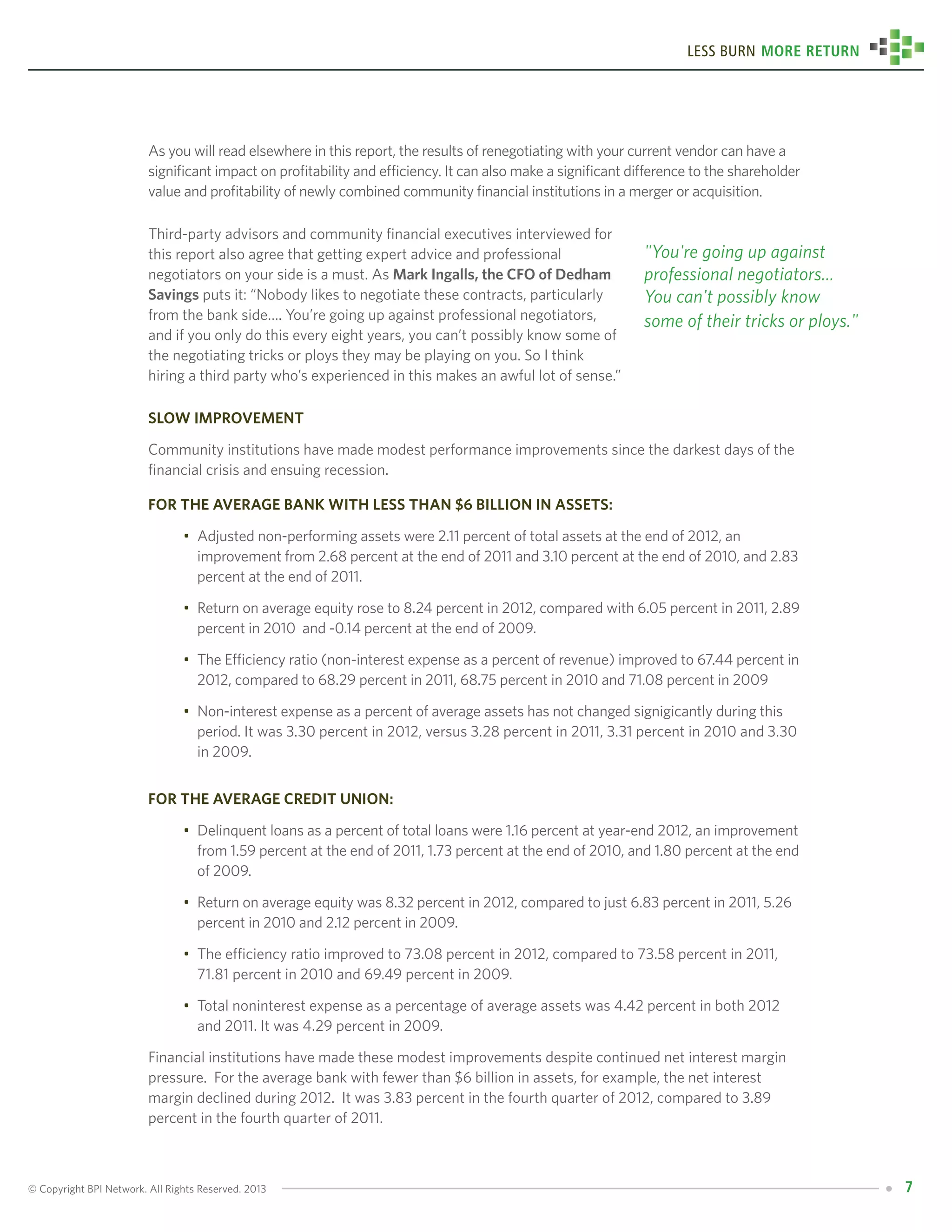 © Copyright BPI Network. All Rights Reserved. 2013 7
Less Burn More Return
As you will read elsewhere in this report, the results of renegotiating with your current vendor can have a
significant impact on profitability and efficiency. It can also make a significant difference to the shareholder
value and profitability of newly combined community financial institutions in a merger or acquisition.
Third-party advisors and community financial executives interviewed for
this report also agree that getting expert advice and professional
negotiators on your side is a must. As Mark Ingalls, the CFO of Dedham
Savings puts it: “Nobody likes to negotiate these contracts, particularly
from the bank side…. You’re going up against professional negotiators,
and if you only do this every eight years, you can’t possibly know some of
the negotiating tricks or ploys they may be playing on you. So I think
hiring a third party who’s experienced in this makes an awful lot of sense.”
Slow Improvement
Community institutions have made modest performance improvements since the darkest days of the
financial crisis and ensuing recession.
For the average bank with less than $6 billion in assets:
•	 Adjusted non-performing assets were 2.11 percent of total assets at the end of 2012, an 		
	 improvement from 2.68 percent at the end of 2011 and 3.10 percent at the end of 2010, and 2.83 	
	 percent at the end of 2011.
•	 Return on average equity rose to 8.24 percent in 2012, compared with 6.05 percent in 2011, 2.89 	
	 percent in 2010 and -0.14 percent at the end of 2009.
•	 The Efficiency ratio (non-interest expense as a percent of revenue) improved to 67.44 percent in 	
	 2012, compared to 68.29 percent in 2011, 68.75 percent in 2010 and 71.08 percent in 2009
•	 Non-interest expense as a percent of average assets has not changed signigicantly during this 	
	 period. It was 3.30 percent in 2012, versus 3.28 percent in 2011, 3.31 percent in 2010 and 3.30 	
	 in 2009.
For the average credit union:
•	 Delinquent loans as a percent of total loans were 1.16 percent at year-end 2012, an improvement 	
	 from 1.59 percent at the end of 2011, 1.73 percent at the end of 2010, and 1.80 percent at the end 	
	 of 2009.
•	 Return on average equity was 8.32 percent in 2012, compared to just 6.83 percent in 2011, 5.26 	
	 percent in 2010 and 2.12 percent in 2009.
•	 The efficiency ratio improved to 73.08 percent in 2012, compared to 73.58 percent in 2011, 	
	 71.81 percent in 2010 and 69.49 percent in 2009.
•	 Total noninterest expense as a percentage of average assets was 4.42 percent in both 2012 	
	 and 2011. It was 4.29 percent in 2009.
Financial institutions have made these modest improvements despite continued net interest margin
pressure. For the average bank with fewer than $6 billion in assets, for example, the net interest
margin declined during 2012. It was 3.83 percent in the fourth quarter of 2012, compared to 3.89
percent in the fourth quarter of 2011.
"You're going up against
professional negotiators...
You can't possibly know
some of their tricks or ploys."
 