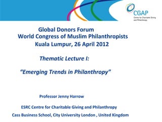Global Donors Forum
   World Congress of Muslim Philanthropists
         Kuala Lumpur, 26 April 2012

               Thematic Lecture I:

    “Emerging Trends in Philanthropy”


               Professor Jenny Harrow

     ESRC Centre for Charitable Giving and Philanthropy
Cass Business School, City University London , United Kingdom
                                                    www.shaw-trust.org.uk
 