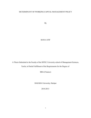 DETERMINANT OF WORKING CAPITAL MANAGEMENT POLICY
By
RANA ATIF
A Thesis Submitted to the Faculty of the HITEC University school of Management Sciences,
Taxila, in Partial Fulfillment of the Requirements for the Degree of
BBA (Finance)
HAZARA University, Haripur
2010-2013
i
 