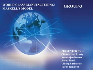 WORLD CLASS MANUFACTURING:
MASKELL’S MODEL
PRESENTED BY :-
Ch Amaresh Prusty
Anuranjan Kumar
Shruti Bund
Umang Shrivastav
Varun Ranawat
GROUP-3
 