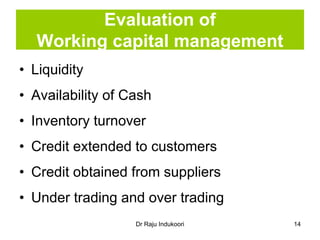 Dr Raju Indukoori
Evaluation of
Working capital management
• Liquidity
• Availability of Cash
• Inventory turnover
• Credit extended to customers
• Credit obtained from suppliers
• Under trading and over trading
14
 