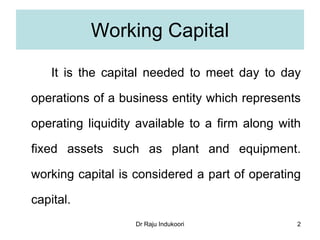 Dr Raju Indukoori
Working Capital
It is the capital needed to meet day to day
operations of a business entity which represents
operating liquidity available to a firm along with
fixed assets such as plant and equipment.
working capital is considered a part of operating
capital.
2
 