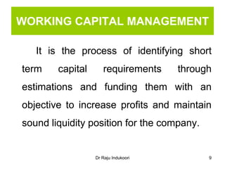 Dr Raju Indukoori
WORKING CAPITAL MANAGEMENT
It is the process of identifying short
term capital requirements through
estimations and funding them with an
objective to increase profits and maintain
sound liquidity position for the company.
9
 