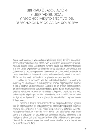 LIBERTAD DE ASOCIACIÓN
Y LIBERTAD SINDICAL
Y RECONOCIMIENTO EFECTIVO DEL
DERECHO DE NEGOCIACIÓN COLECTIVA
Todos los trabajadores y todos los empleadores tienen derecho a constituir
libremente asociaciones que promuevan y defiendan sus intereses profesio-
nales y a afiliarse a ellas. Este derecho humano básico está íntimamente ligado
a la libertad de expresión y es la base de la representación democrática y la
gobernabilidad.Todas las personas deben estar en condiciones de ejercer su
derecho de influir en las cuestiones laborales que las afectan directamente.
Dicho de otro modo, se les debe oír y tomar en consideración.
La libertad de asociación y la libertad sindical significan que los traba-
jadores y los empleadores pueden crear sus propias organizaciones, afiliarse
a ellas y dirigirlas sin injerencia del Estado ni de las propias organizaciones.
Este derecho conlleva la responsabilidad por parte de sus miembros de res-
petar la legislación nacional. Sin embargo, la legislación nacional, a su vez,
debe respetar el principio de libertad sindical o de asociación, que no debe
ser ignorado ni prohibido para ningún sector de actividad o agrupación de
trabajadores.
El derecho a llevar a cabo libremente sus propias actividades significa
que las organizaciones de trabajadores y de empleadores pueden elegir de
manera independiente el mejor modo de promover y defender sus inte-
reses profesionales, en lo que se refiere tanto a una estrategia a largo plazo
como a la actuación en circunstancias concretas, incluido el recurso a la
huelga y al cierre patronal. Pueden también afiliarse libremente a organiza-
ciones internacionales y cooperar en el marco de ellas para la promoción
de sus intereses mutuos.
9
 
