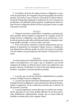2. Si existiera tal forma de trabajo forzoso u obligatorio en pro-
vecho de particulares, de compañías o de personas jurídicas de carácter
privado, en la fecha en que el Director General de la Oficina Interna-
cional del Trabajo haya registrado la ratificación de este Convenio por
un Miembro, este Miembro deberá suprimir completamente dicho tra-
bajo forzoso u obligatorio desde la fecha en que para él entre en vigor
el presente Convenio.
Artículo 5
1. Ninguna concesión a particulares, compañías o personas jurí-
dicas privadas deberá implicar la imposición de cualquier forma de
trabajo forzoso u obligatorio cuyo objeto sea la producción o reco-
lección de productos que utilicen dichos particulares, compañías o per-
sonas jurídicas privadas, o con los cuales comercien.
2. Si las concesiones existentes contienen disposiciones que im-
pliquen la imposición de semejante trabajo forzoso u obligatorio,
esas disposiciones deberán quedar sin efecto tan pronto sea posible,
a fin de satisfacer las prescripciones del artículo 1 del presente Con-
venio.
Artículo 6
Los funcionarios de la administración, incluso cuando deban esti-
mular a las poblaciones a su cargo a que se dediquen a una forma
cualquiera de trabajo, no deberán ejercer sobre esas poblaciones una
presión colectiva o individual con el fin de hacerlas trabajar para par-
ticulares, compañías o personas jurídicas privadas.
Artículo 7
1. Los jefes que no ejerzan funciones administrativas no podrán
recurrir al trabajo forzoso u obligatorio.
2. Los jefes que ejerzan funciones administrativas podrán recurrir
al trabajo forzoso u obligatorio, con la autorización expresa de las auto-
ridades competentes, en las condiciones previstas por el artículo 10
del presente Convenio.
3. Los jefes legalmente reconocidos que no reciban una remune-
ración adecuada en otra forma podrán disfrutar de servicios perso-
nales debidamente reglamentados, siempre que se tomen todas las
medidas necesarias para evitar cualquier abuso.
29
Convenio sobre el trabajo forzoso (núm. 29)
 