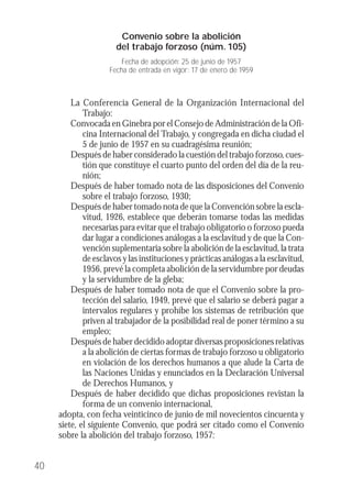 La Conferencia General de la Organización Internacional del
Trabajo:
Convocada en Ginebra por el Consejo de Administración de la Ofi-
cina Internacional del Trabajo, y congregada en dicha ciudad el
5 de junio de 1957 en su cuadragésima reunión;
Después de haber considerado la cuestión del trabajo forzoso, cues-
tión que constituye el cuarto punto del orden del día de la reu-
nión;
Después de haber tomado nota de las disposiciones del Convenio
sobre el trabajo forzoso, 1930;
Después de haber tomado nota de que la Convención sobre la escla-
vitud, 1926, establece que deberán tomarse todas las medidas
necesarias para evitar que el trabajo obligatorio o forzoso pueda
dar lugar a condiciones análogas a la esclavitud y de que la Con-
vención suplementaria sobre la abolición de la esclavitud, la trata
de esclavos y las instituciones y prácticas análogas a la esclavitud,
1956, prevé la completa abolición de la servidumbre por deudas
y la servidumbre de la gleba;
Después de haber tomado nota de que el Convenio sobre la pro-
tección del salario, 1949, prevé que el salario se deberá pagar a
intervalos regulares y prohíbe los sistemas de retribución que
priven al trabajador de la posibilidad real de poner término a su
empleo;
Después de haber decidido adoptar diversas proposiciones relativas
a la abolición de ciertas formas de trabajo forzoso u obligatorio
en violación de los derechos humanos a que alude la Carta de
las Naciones Unidas y enunciados en la Declaración Universal
de Derechos Humanos, y
Después de haber decidido que dichas proposiciones revistan la
forma de un convenio internacional,
adopta, con fecha veinticinco de junio de mil novecientos cincuenta y
siete, el siguiente Convenio, que podrá ser citado como el Convenio
sobre la abolición del trabajo forzoso, 1957:
40
Convenio sobre la abolición
del trabajo forzoso (núm. 105)
Fecha de adopción: 25 de junio de 1957
Fecha de entrada en vigor: 17 de enero de 1959
 