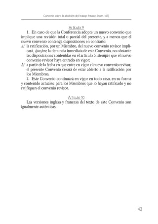 Artículo 9
1. En caso de que la Conferencia adopte un nuevo convenio que
implique una revisión total o parcial del presente, y a menos que el
nuevo convenio contenga disposiciones en contrario:
a) la ratificación, por un Miembro, del nuevo convenio revisor impli-
cará, ipso jure, la denuncia inmediata de este Convenio, no obstante
las disposiciones contenidas en el artículo 5, siempre que el nuevo
convenio revisor haya entrado en vigor;
b) a partir de la fecha en que entre en vigor el nuevo convenio revisor,
el presente Convenio cesará de estar abierto a la ratificación por
los Miembros.
2. Este Convenio continuará en vigor en todo caso, en su forma
y contenido actuales, para los Miembros que lo hayan ratificado y no
ratifiquen el convenio revisor.
Artículo 10
Las versiones inglesa y francesa del texto de este Convenio son
igualmente auténticas.
43
Convenio sobre la abolición del trabajo forzoso (núm. 105)
 