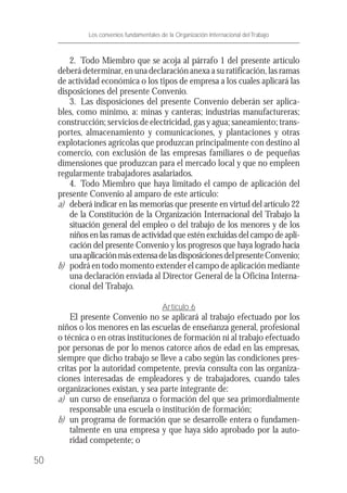 2. Todo Miembro que se acoja al párrafo 1 del presente artículo
deberá determinar, en una declaración anexa a su ratificación, las ramas
de actividad económica o los tipos de empresa a los cuales aplicará las
disposiciones del presente Convenio.
3. Las disposiciones del presente Convenio deberán ser aplica-
bles, como mínimo, a: minas y canteras; industrias manufactureras;
construcción; servicios de electricidad, gas y agua; saneamiento; trans-
portes, almacenamiento y comunicaciones, y plantaciones y otras
explotaciones agrícolas que produzcan principalmente con destino al
comercio, con exclusión de las empresas familiares o de pequeñas
dimensiones que produzcan para el mercado local y que no empleen
regularmente trabajadores asalariados.
4. Todo Miembro que haya limitado el campo de aplicación del
presente Convenio al amparo de este artículo:
a) deberá indicar en las memorias que presente en virtud del artículo 22
de la Constitución de la Organización Internacional del Trabajo la
situación general del empleo o del trabajo de los menores y de los
niños en las ramas de actividad que estén excluidas del campo de apli-
cación del presente Convenio y los progresos que haya logrado hacia
unaaplicaciónmásextensadelasdisposicionesdelpresenteConvenio;
b) podrá en todo momento extender el campo de aplicación mediante
una declaración enviada al Director General de la Oficina Interna-
cional del Trabajo.
Artículo 6
El presente Convenio no se aplicará al trabajo efectuado por los
niños o los menores en las escuelas de enseñanza general, profesional
o técnica o en otras instituciones de formación ni al trabajo efectuado
por personas de por lo menos catorce años de edad en las empresas,
siempre que dicho trabajo se lleve a cabo según las condiciones pres-
critas por la autoridad competente, previa consulta con las organiza-
ciones interesadas de empleadores y de trabajadores, cuando tales
organizaciones existan, y sea parte integrante de:
a) un curso de enseñanza o formación del que sea primordialmente
responsable una escuela o institución de formación;
b) un programa de formación que se desarrolle entera o fundamen-
talmente en una empresa y que haya sido aprobado por la auto-
ridad competente; o
50
Los convenios fundamentales de la Organización Internacional del Trabajo
 