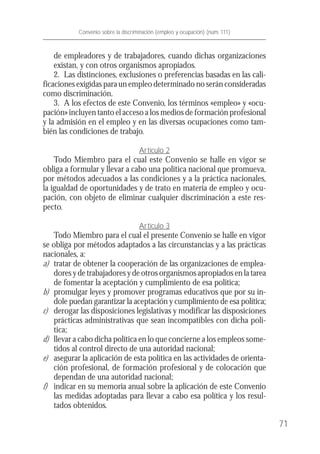 de empleadores y de trabajadores, cuando dichas organizaciones
existan, y con otros organismos apropiados.
2. Las distinciones, exclusiones o preferencias basadas en las cali-
ficaciones exigidas para un empleo determinado no serán consideradas
como discriminación.
3. A los efectos de este Convenio, los términos «empleo» y «ocu-
pación» incluyen tanto el acceso a los medios de formación profesional
y la admisión en el empleo y en las diversas ocupaciones como tam-
bién las condiciones de trabajo.
Artículo 2
Todo Miembro para el cual este Convenio se halle en vigor se
obliga a formular y llevar a cabo una política nacional que promueva,
por métodos adecuados a las condiciones y a la práctica nacionales,
la igualdad de oportunidades y de trato en materia de empleo y ocu-
pación, con objeto de eliminar cualquier discriminación a este res-
pecto.
Artículo 3
Todo Miembro para el cual el presente Convenio se halle en vigor
se obliga por métodos adaptados a las circunstancias y a las prácticas
nacionales, a:
a) tratar de obtener la cooperación de las organizaciones de emplea-
dores y de trabajadores y de otros organismos apropiados en la tarea
de fomentar la aceptación y cumplimiento de esa política;
b) promulgar leyes y promover programas educativos que por su ín-
dole puedan garantizar la aceptación y cumplimiento de esa política;
c) derogar las disposiciones legislativas y modificar las disposiciones
prácticas administrativas que sean incompatibles con dicha polí-
tica;
d) llevar a cabo dicha política en lo que concierne a los empleos some-
tidos al control directo de una autoridad nacional;
e) asegurar la aplicación de esta política en las actividades de orienta-
ción profesional, de formación profesional y de colocación que
dependan de una autoridad nacional;
f) indicar en su memoria anual sobre la aplicación de este Convenio
las medidas adoptadas para llevar a cabo esa política y los resul-
tados obtenidos.
71
Convenio sobre la discriminación (empleo y ocupación) (núm. 111)
 
