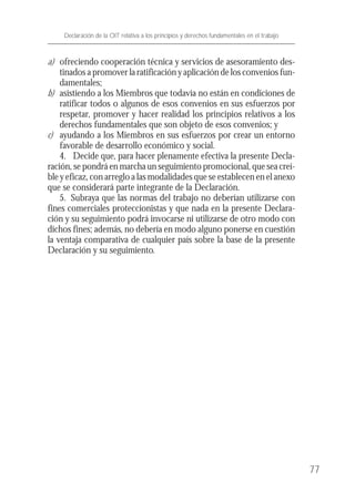 a) ofreciendo cooperación técnica y servicios de asesoramiento des-
tinados a promover la ratificación y aplicación de los convenios fun-
damentales;
b) asistiendo a los Miembros que todavía no están en condiciones de
ratificar todos o algunos de esos convenios en sus esfuerzos por
respetar, promover y hacer realidad los principios relativos a los
derechos fundamentales que son objeto de esos convenios; y
c) ayudando a los Miembros en sus esfuerzos por crear un entorno
favorable de desarrollo económico y social.
4. Decide que, para hacer plenamente efectiva la presente Decla-
ración, se pondrá en marcha un seguimiento promocional, que sea creí-
ble y eficaz, con arreglo a las modalidades que se establecen en el anexo
que se considerará parte integrante de la Declaración.
5. Subraya que las normas del trabajo no deberían utilizarse con
fines comerciales proteccionistas y que nada en la presente Declara-
ción y su seguimiento podrá invocarse ni utilizarse de otro modo con
dichos fines; además, no debería en modo alguno ponerse en cuestión
la ventaja comparativa de cualquier país sobre la base de la presente
Declaración y su seguimiento.
77
Declaración de la OIT relativa a los principios y derechos fundamentales en el trabajo
 