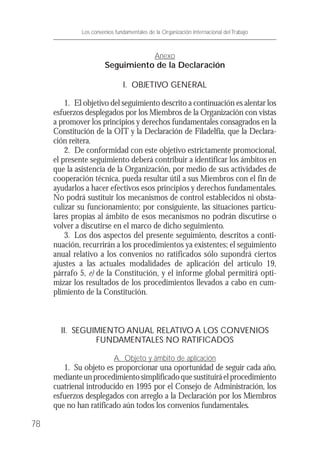 Anexo
Seguimiento de la Declaración
I. OBJETIVO GENERAL
1. El objetivo del seguimiento descrito a continuación es alentar los
esfuerzos desplegados por los Miembros de la Organización con vistas
a promover los principios y derechos fundamentales consagrados en la
Constitución de la OIT y la Declaración de Filadelfia, que la Declara-
ción reitera.
2. De conformidad con este objetivo estrictamente promocional,
el presente seguimiento deberá contribuir a identificar los ámbitos en
que la asistencia de la Organización, por medio de sus actividades de
cooperación técnica, pueda resultar útil a sus Miembros con el fin de
ayudarlos a hacer efectivos esos principios y derechos fundamentales.
No podrá sustituir los mecanismos de control establecidos ni obsta-
culizar su funcionamiento; por consiguiente, las situaciones particu-
lares propias al ámbito de esos mecanismos no podrán discutirse o
volver a discutirse en el marco de dicho seguimiento.
3. Los dos aspectos del presente seguimiento, descritos a conti-
nuación, recurrirán a los procedimientos ya existentes; el seguimiento
anual relativo a los convenios no ratificados sólo supondrá ciertos
ajustes a las actuales modalidades de aplicación del artículo 19,
párrafo 5, e) de la Constitución, y el informe global permitirá opti-
mizar los resultados de los procedimientos llevados a cabo en cum-
plimiento de la Constitución.
II. SEGUIMIENTO ANUAL RELATIVO A LOS CONVENIOS
FUNDAMENTALES NO RATIFICADOS
A. Objeto y ámbito de aplicación
1. Su objeto es proporcionar una oportunidad de seguir cada año,
medianteunprocedimientosimplificadoquesustituiráelprocedimiento
cuatrienal introducido en 1995 por el Consejo de Administración, los
esfuerzos desplegados con arreglo a la Declaración por los Miembros
que no han ratificado aún todos los convenios fundamentales.
78
Los convenios fundamentales de la Organización Internacional del Trabajo
 