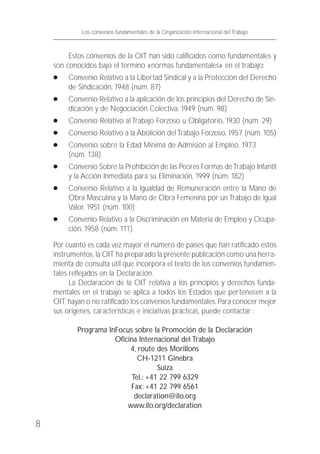 Estos convenios de la OIT han sido calificados como fundamentales y
son conocidos bajo el termino «normas fundamentales» en el trabajo:
● Convenio Relativo a la Libertad Sindical y a la Protección del Derecho
de Sindicación, 1948 (núm. 87)
● Convenio Relativo a la aplicación de los principios del Derecho de Sin-
dicación y de Negociación Colectiva, 1949 (núm. 98)
● Convenio Relativo al Trabajo Forzoso u Obligatorio, 1930 (núm. 29)
● Convenio Relativo a la Abolición delTrabajo Forzoso, 1957 (núm. 105)
● Convenio sobre la Edad Minimá de Admisión al Empleo, 1973
(núm. 138)
● Convenio Sobre la Prohibición de las Peores Formas deTrabajo Infantil
y la Acción Inmediata para su Eliminación, 1999 (núm. 182)
● Convenio Relativo a la Igualdad de Remuneración entre la Mano de
Obra Masculina y la Mano de Obra Femenina por unTrabajo de Igual
Valor, 1951 (núm. 100)
● Convenio Relativo a la Discriminación en Materia de Empleo y Ocupa-
ción, 1958 (núm. 111).
Por cuanto es cada vez mayor el número de países que han ratificado estos
instrumentos, la OIT ha preparado la presente publicación como una herra-
mienta de consulta útil que incorpora el texto de los convenios fundamen-
tales reflejados en la Declaración.
La Declaración de la OIT relativa a los principios y derechos funda-
mentales en el trabajo se aplica a todos los Estados que pertenecen a la
OIT, hayan o no ratificado los convenios fundamentales. Para conocer mejor
sus orígenes, características e iniciativas prácticas, puede contactar :
Programa InFocus sobre la Promoción de la Declaración
Oficina Internacional del Trabajo
4, route des Morillons
CH-1211 Ginebra
Suiza
Tel.: +41 22 799 6329
Fax: +41 22 799 6561
declaration@ilo.org
www.ilo.org/declaration
8
Los convenios fundamentales de la Organización Internacional del Trabajo
 
