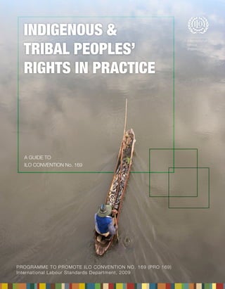PROGRAMME TO PROMOTE ILO CONVENTION No. 169 (PRO 169) 
International Labour Standards Department, 2009 
INDIGENOUS & 
TRIBAL PEOPLES’ 
RIGHTS IN PRACTICE 
A GUIDE TO 
ILO CONVENTION No. 169 
 