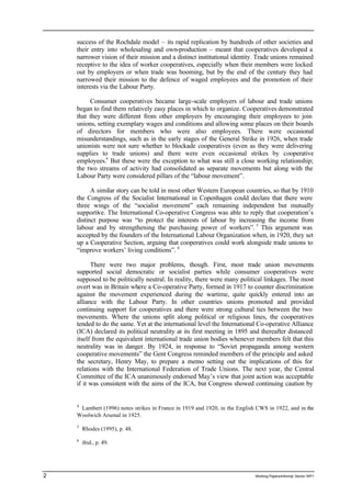 success of the Rochdale model – its rapid replication by hundreds of other societies and 
their entry into wholesaling and own-production – meant that cooperatives developed a 
narrower vision of their mission and a distinct institutional identity. Trade unions remained 
receptive to the idea of worker cooperatives, especially when their members were locked 
out by employers or when trade was booming, but by the end of the century they had 
narrowed their mission to the defence of waged employees and the promotion of their 
interests via the Labour Party. 
Consumer cooperatives became large-scale employers of labour and trade unions 
began to find them relatively easy places in which to organize. Cooperatives demonstrated 
that they were different from other employers by encouraging their employees to join 
unions, setting exemplary wages and conditions and allowing some places on their boards 
of directors for members who were also employees. There were occasional 
misunderstandings, such as in the early stages of the General Strike in 1926, when trade 
unionists were not sure whether to blockade cooperatives (even as they were delivering 
supplies to trade unions) and there were even occasional strikes by cooperative 
employees.4 But these were the exception to what was still a close working relationship; 
the two streams of activity had consolidated as separate movements but along with the 
Labour Party were considered pillars of the “labour movement”. 
A similar story can be told in most other Western European countries, so that by 1910 
the Congress of the Socialist International in Copenhagen could declare that there were 
three wings of the “socialist movement” each remaining independent but mutually 
supportive. The International Co-operative Congress was able to reply that cooperation’s 
distinct purpose was “to protect the interests of labour by increasing the income from 
labour and by strengthening the purchasing power of workers”. 5 This argument was 
accepted by the founders of the International Labour Organization when, in 1920, they set 
up a Cooperative Section, arguing that cooperatives could work alongside trade unions to 
“improve workers’ living conditions”. 6 
There were two major problems, though. First, most trade union movements 
supported social democratic or socialist parties while consumer cooperatives were 
supposed to be politically neutral. In reality, there were many political linkages. The most 
overt was in Britain where a Co-operative Party, formed in 1917 to counter discrimination 
against the movement experienced during the wartime, quite quickly entered into an 
alliance with the Labour Party. In other countries unions promoted and provided 
continuing support for cooperatives and there were strong cultural ties between the two 
movements. Where the unions split along political or religious lines, the cooperatives 
tended to do the same. Yet at the international level the International Co-operative Alliance 
(ICA) declared its political neutrality at its first meeting in 1895 and thereafter distanced 
itself from the equivalent international trade union bodies whenever members felt that this 
neutrality was in danger. By 1924, in response to “Soviet propaganda among western 
cooperative movements” the Gent Congress reminded members of the principle and asked 
the secretary, Henry May, to prepare a memo setting out the implications of this for 
relations with the International Federation of Trade Unions. The next year, the Central 
Committee of the ICA unanimously endorsed May’s view that joint action was acceptable 
if it was consistent with the aims of the ICA, but Congress showed continuing caution by 
4 Lambert (1996) notes strikes in France in 1919 and 1920, in the English CWS in 1922, and in the 
Woolwich Arsenal in 1925. 
5 Rhodes (1995), p. 48. 
6 ibid., p. 49. 
2 Working Papers/informal Sector WP1 
 