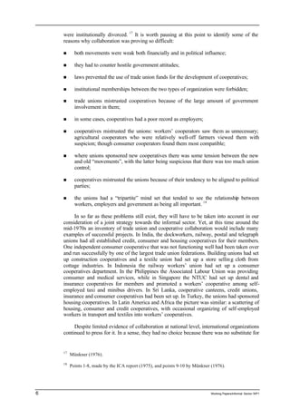 were institutionally divorced. 17 It is worth pausing at this point to identify some of the 
reasons why collaboration was proving so difficult: 
n both movements were weak both financially and in political influence; 
n they had to counter hostile government attitudes; 
n laws prevented the use of trade union funds for the development of cooperatives; 
n institutional memberships between the two types of organization were forbidden; 
n trade unions mistrusted cooperatives because of the large amount of government 
involvement in them; 
n in some cases, cooperatives had a poor record as employers; 
n cooperatives mistrusted the unions: workers’ cooperators saw them as unnecessary; 
agricultural cooperators who were relatively well-off farmers viewed them with 
suspicion; though consumer cooperators found them most compatible; 
n where unions sponsored new cooperatives there was some tension between the new 
and old “movements”, with the latter being suspicious that there was too much union 
control; 
n cooperatives mistrusted the unions because of their tendency to be aligned to political 
parties; 
n the unions had a “tripartite” mind set that tended to see the relationship between 
workers, employers and government as being all important. 18 
In so far as these problems still exist, they will have to be taken into account in our 
consideration of a joint strategy towards the informal sector. Yet, at this time around the 
mid-1970s an inventory of trade union and cooperative collaboration would include many 
examples of successful projects. In India, the dockworkers, railway, postal and telegraph 
unions had all established credit, consumer and housing cooperatives for their members. 
One independent consumer cooperative that was not functioning well had been taken over 
and run successfully by one of the largest trade union federations. Building unions had set 
up construction cooperatives and a textile union had set up a store sellin g cloth from 
cottage industries. In Indonesia the railway workers’ union had set up a consumer 
cooperatives department. In the Philippines the Associated Labour Union was providing 
consumer and medical services, while in Singapore the NTUC had set up dental and 
insurance cooperatives for members and promoted a workers’ cooperative among self-employed 
taxi and minibus drivers. In Sri Lanka, cooperative canteens, credit unions, 
insurance and consumer cooperatives had been set up. In Turkey, the unions had sponsored 
housing cooperatives. In Latin America and Africa the picture was similar: a scattering of 
housing, consumer and credit cooperatives, with occasional organizing of self-employed 
workers in transport and textiles into workers’ cooperatives. 
Despite limited evidence of collaboration at national level, international organizations 
continued to press for it. In a sense, they had no choice because there was no substitute for 
17 Münkner (1976). 
18 Points 1-8, made by the ICA report (1975), and points 9-10 by Münkner (1976). 
6 Working Papers/informal Sector WP1 
 