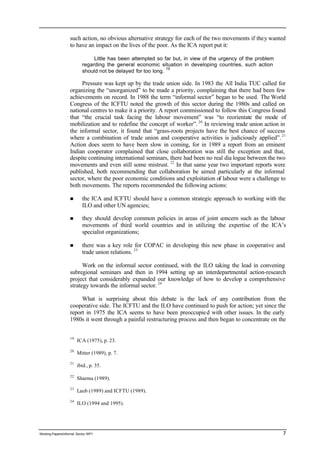 such action, no obvious alternative strategy for each of the two movements if they wanted 
to have an impact on the lives of the poor. As the ICA report put it: 
Little has been attempted so far but, in view of the urgency of the problem 
regarding the general economic situation in developing countries, such action 
should not be delayed for too long. 19 
Pressure was kept up by the trade union side. In 1983 the All India TUC called for 
organizing the “unorganized” to be made a priority, complaining that there had been few 
achievements on record. In 1988 the term “informal sector” began to be used. The World 
Congress of the ICFTU noted the growth of this sector during the 1980s and called on 
national centres to make it a priority. A report commissioned to follow this Congress found 
that “the crucial task facing the labour movement” was “to reorientate the mode of 
mobilization and to redefine the concept of worker”. 20 In reviewing trade union action in 
the informal sector, it found that “grass-roots projects have the best chance of success 
where a combination of trade union and cooperative activities is judiciously applied”. 21 
Action does seem to have been slow in coming, for in 1989 a report from an eminent 
Indian cooperator complained that close collaboration was still the exception and that, 
despite continuing international seminars, there had been no real dia logue between the two 
movements and even still some mistrust. 22 In that same year two important reports were 
published, both recommending that collaboration be aimed particularly at the informal 
sector, where the poor economic conditions and exploitation of labour were a challenge to 
both movements. The reports recommended the following actions: 
n the ICA and ICFTU should have a common strategic approach to working with the 
ILO and other UN agencies; 
n they should develop common policies in areas of joint concern such as the labour 
movements of third world countries and in utilizing the expertise of the ICA’s 
specialist organizations; 
n there was a key role for COPAC in developing this new phase in cooperative and 
trade union relations. 23 
Work on the informal sector continued, with the ILO taking the lead in convening 
subregional seminars and then in 1994 setting up an interdepartmental action-research 
project that considerably expanded our knowledge of how to develop a comprehensive 
strategy towards the informal sector. 24 
What is surprising about this debate is the lack of any contribution from the 
cooperative side. The ICFTU and the ILO have continued to push for action; yet since the 
report in 1975 the ICA seems to have been preoccupie d with other issues. In the early 
1980s it went through a painful restructuring process and then began to concentrate on the 
19 ICA (1975), p. 23. 
20 Mitter (1989), p. 7. 
21 ibid., p. 35. 
22 Sharma (1989). 
23 Laub (1989) and ICFTU (1989). 
24 ILO (1994 and 1995). 
Working Papers/informal Sector WP1 7 
 
