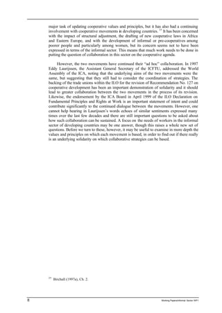 major task of updating cooperative values and principles, but it has also had a continuing 
involvement with cooperative movements in developing countries. 25 It has been concerned 
with the impact of structural adjustment, the drafting of new cooperative laws in Africa 
and Eastern Europe, and with the development of informal or pre-cooperatives among 
poorer people and particularly among women, but its concern seems not to have been 
expressed in terms of the informal sector. This means that much work needs to be done in 
putting the question of collaboration in this sector on the cooperative agenda. 
However, the two movements have continued their “ad hoc” colla boration. In 1997 
Eddy Laurijssen, the Assistant General Secretary of the ICFTU, addressed the World 
Assembly of the ICA, noting that the underlying aims of the two movements were the 
same, but suggesting that they still had to consider the coordination of strategies. The 
backing of the trade unions within the ILO for the revision of Recommendation No. 127 on 
cooperative development has been an important demonstration of solidarity and it should 
lead to greater collaboration between the two movements in the process of its revision. 
Likewise, the endorsement by the ICA Board in April 1999 of the ILO Declaration on 
Fundamental Principles and Rights at Work is an important statement of intent and could 
contribute significantly to the continued dialogue between the movements. However, one 
cannot help hearing in Laurijssen’s words echoes of similar sentiments expressed many 
times over the last few decades and there are still important questions to be asked about 
how such collaboration can be sustained. A focus on the needs of workers in the informal 
sector of developing countries may be one answer, though this raises a whole new set of 
questions. Before we turn to these, however, it may be useful to examine in more depth the 
values and principles on which each movement is based, in order to find out if there really 
is an underlying solidarity on which collaborative strategies can be based. 
25 Birchall (1997a), Ch. 2. 
8 Working Papers/informal Sector WP1 
 