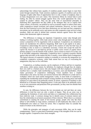 acknowledge that without basic equality of condition people cannot begin to meet their 
needs through mutual help. Trade unionists emphasize equality of condition and use the 
language of rights rather than of opportunities but it is only a matter of emphasis; there is 
no basic disagreement over core values. One maximizes liberty by mutual help in joint 
trading, the other by mutual struggle against those who would appropriate the value 
created by people’s labour. They use the same kind of associational principles in 
fashioning their organization but they differ in the strategies they use to express their 
values; unions, of necessity, use political as well as economic means to achieve their aims, 
while cooperatives remain economic and cultural institutions. However, we have noted 
from the brief historical review that these distinctions are not hard and fast; cooperative 
movements can be politically active and unions can offer cooperative-type services to their 
members. Both can unite to defend their common interests against forces that would 
destroy their democratic rights to associate. 
The differences in strategy are important. Cooperatives create value through joint 
trading or working together, while trade unions create value through paid work and then 
extract a proportion of it by negotiation with an employer. Cooperatives are enterprises; 
unions are mechanisms for collective bargaining. Both want to put capital in its place. 
Cooperatives acknowledge the need for capital in the creation of value but find ways of 
rewarding it only as much as is absolutely necessary. Unions also accept the need for 
capital but, because it is provided by private or public sector owners of capital whose 
primary purpose is not the benefit of the workers, aim to extract as much of it as they can 
in an inevitably antagonistic relationship. Cooperatives have a common economic interest 
against other providers in the market but this is usually a more diffuse kind of antagonism. 
The logical outcome of cooperative trading is eventually to overcome the antagonism in a 
completely cooperative economy, while trade unions have no way of overcoming the 
antagonisms; they have to live with them. 
Cooperatives, as trading concerns, can be employers of labour and have to negotiate 
with unions, while unions cannot, by definition, be employers (though they do employ 
their own staff to a limited extent, who also bargain with their employers). Cooperative 
members have a complex triple membership as co-owners, users and shareholders, which 
makes governance of cooperatives challenging. Union members have a simpler 
relationship to the union, but there are tensions between their affiliation to a trade and to a 
workplace which also need careful management. Lastly, in most kinds of cooperatives, 
expanding the membership tends to benefit existing members by lowering prices and trade 
expenses so it pays them to be politically neutral. In unions, expansion of members is also 
beneficial as it increases their bargaining power. It also pays them to be politically active 
so as to win concessions and protection from governments, yet they must not alienate their 
members in doing so. 
In sum, the differences between the two movements are real and there are some 
differences in kind but most are only a matter of degree. They do go some way to 
explaining the limitations of joint action and help us to understand why collaboration has 
been relatively weak. A common strategy has to identify areas of common interest and 
base the relationship on an honest assessment of these interests. Where there is a common 
commitment to meeting the needs of low-income groups, people who only have their 
labour to sell (whether as wage earners, contractors or self-employed), they share a set of 
fundamental core values as a basis for action. This is important when we consider the 
needs of workers in the informal sector. 
While the principles and strategies of each movement differ, they can be made 
complementary. There is a great deal of potential synergy if the strengths of the two can be 
brought together. Cooperatives have these strengths: 
10 Working Papers/informal Sector WP1 
 