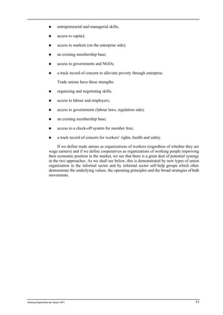 n entrepreneurial and managerial skills; 
n access to capital; 
n access to markets (on the enterprise side); 
n an existing membership base; 
n access to governments and NGOs; 
n a track record of concern to alleviate poverty through enterprise. 
Trade unions have these strengths: 
n organizing and negotiating skills; 
n access to labour and employers; 
n access to governments (labour laws, regulation side); 
n an existing membership base; 
n access to a check-off system for member fees; 
n a track record of concern for workers’ rights, health and safety. 
If we define trade unions as organizations of workers (regardless of whether they are 
wage earners) and if we define cooperatives as organizations of working people improving 
their economic position in the market, we see that there is a great deal of potential synergy 
in the two approaches. As we shall see below, this is demonstrated by new types of union 
organization in the informal sector and by informal sector self-help groups which often 
demonstrate the underlying values, the operating principles and the broad strategies of both 
movements. 
Working Papers/informal Sector WP1 11 
 