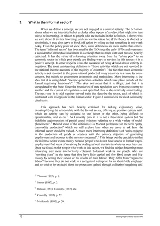 3. What is the informal sector? 
When we define a concept, we are not engaged in a neutral activity. The definition 
shows what we are interested in but excludes other aspects of a subject that might also turn 
out to be interesting. In relation to people who are included in the definition, it shows who 
we care about. It invites theorizing, and can lead to action but, if the theory is abstract or 
pessimistic, it may also serve to block off action by telling us that something is not worth 
doing. From the policy point of view, then, some definitions are more useful than others. 
The term “informal sector” has been used by the ILO since the early 1970s and represents 
a considerable intellectual investment in a concept that has been well used but also heavily 
criticized. It has the virtue of refocusing attention away from the “urban poor” to an 
economic sector in which poor people are finding ways to survive. In this respect it is a 
positive concept. In other respects it has the weakness of being defined almost entirely in 
negatives. The most uninteresting definition is “those activities which are not recorded in 
the national income accounts of the majority of countries”; 1 the fact that much economic 
activity is not recorded in the gross national product of many countries is a cause for some 
concern, but mainly to government economists and statisticians. More interesting is the 
idea that it is unregulated: “income-generation activities which take place outside of the 
formal regulatory framework”. 2 This does not mean that it is illegal, just that it is 
unregulated by the State. Since the boundaries of state regulation vary from one country to 
another and the content of regulation is not specified, this is also relatively uninteresting. 
The next step is to add together several traits that describe the sector, each of which is 
contrasted with its opposite in the formal sector. Figure 2 summarizes the most commonly 
cited traits: 
This approach has been heavily criticized for lacking explanatory value, 
oversimplifying the relationship with the formal sector, offering no positive criteria with 
which an activity can be assigned to one sector or the other, being difficult to 
operationalize, and so on. 3 As Connolly puts it, it is not a theoretical system but “an 
indefinite agglomeration of partial causal relations referring to a wide variety of social 
phenomena”. 4 Behind some of the criticisms is a Marxist preference for the term “petty 
commodity production” which we will explore later when we come to ask how the 
informal sector should be valued. A much more interesting definition is of “units engaged 
in the production of goods or services with the primary objective of generating 
employment and incomes to the persons concerned”. 5 This brings out the crucial point that 
the informal sector exists mainly because people who do not have access to formal waged 
employment find ways of surviving by dealing in local markets in whatever way they can. 
Once we focus on the people who work in this sector, we find the subject becoming more 
interesting and more intellectually coherent. Informal workers are people who are 
“working class” in the sense that they have little capital and few fixed assets and live 
mainly by selling their labour or the results of their labour. They differ from “organized 
labour” because they do not work in a recognized enterprise for an identifiable employer 
and so tend to be excluded from the protections gained through collective bargaining and 
1 Thomas (1992), p. 1. 
2 Sassen (1997), p. 2. 
3 Roldan (1985); Connolly (1987), etc. 
4 Connolly (1987), p. 57. 
5 Maldonado (1995), p. 20. 
12 Working Papers/informal Sector WP1 
 