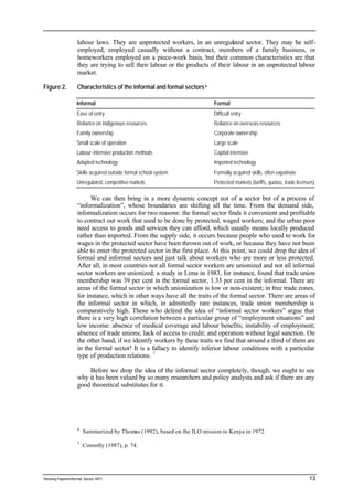 labour laws. They are unprotected workers, in an unregulated sector. They may be self-employed, 
employed casually without a contract, members of a family business, or 
homeworkers employed on a piece-work basis, but their common characteristics are that 
they are trying to sell their labour or the products of their labour in an unprotected labour 
market. 
Figure 2. Characteristics of the informal and formal sectors 6 
Informal Formal 
Ease of entry Difficult entry 
Reliance on indigenous resources Reliance on overseas resources 
Family ownership Corporate ownership 
Small scale of operation Large scale 
Labour-intensive production methods Capital intensive 
Adapted technology Imported technology 
Skills acquired outside formal school system Formally acquired skills, often expatriate 
Unregulated, competitive markets Protected markets (tariffs, quotas, trade licenses) 
We can then bring in a more dynamic concept not of a sector but of a process of 
“informalization”, whose boundaries are shifting all the time. From the demand side, 
informalization occurs for two reasons: the formal sector finds it convenient and profitable 
to contract out work that used to be done by protected, waged workers; and the urban poor 
need access to goods and services they can afford, which usually means locally produced 
rather than imported. From the supply side, it occurs because people who used to work for 
wages in the protected sector have been thrown out of work, or because they have not been 
able to enter the protected sector in the first place. At this point, we could drop the idea of 
formal and informal sectors and just talk about workers who are more or less protected. 
After all, in most countries not all formal sector workers are unionized and not all informal 
sector workers are unionized; a study in Lima in 1983, for instance, found that trade union 
membership was 39 per cent in the formal sector, 1.33 per cent in the informal. There are 
areas of the formal sector in which unionization is low or non-existent; in free trade zones, 
for instance, which in other ways have all the traits of the formal sector. There are areas of 
the informal sector in which, in admittedly rare instances, trade union membership is 
comparatively high. Those who defend the idea of “informal sector workers” argue that 
there is a very high correlation between a particular group of “employment situations” and 
low income: absence of medical coverage and labour benefits; instability of employment; 
absence of trade unions; lack of access to credit; and operation without legal sanction. On 
the other hand, if we identify workers by these traits we find that around a third of them are 
in the formal sector! It is a fallacy to identify inferior labour conditions with a particular 
type of production relations. 7 
Before we drop the idea of the informal sector completely, though, we ought to see 
why it has been valued by so many researchers and policy analysts and ask if there are any 
good theoretical substitutes for it. 
6 Summarized by Thomas (1992), based on the ILO mission to Kenya in 1972. 
7 Connolly (1987), p. 74. 
Working Papers/informal Sector WP1 13 
 