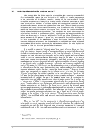 3.1. How should we value the informal sector? 
The starting point for debate must be a recognition that, whatever the theoretical 
shortcomings of the concept, the term “informal sector” testifies to a growing phenomenon 
in the economies of developing countries; outside of the state -regulated, legally 
recognized, corporate sector there are a growing number of people who work as small-scale 
producers and providers of services, mainly self-employed or casualized, a high 
proportion of whom are women and migrants from rural areas. They are based in squatter 
settlements and on the city streets and use mainly local technologies, using skills gained 
outside the formal education system, drawing on family, friends and kinship networks in 
highly informal employment relationships. Their enterprises are largely unrecognized by 
governments; they tend to avoid most regulatory requirements, are not members of trade 
unions and do not concern themselves with issues of health and safety. Whether or not the 
people who work in this way are a “sector”, they are responsible for providing employment 
for large proportions of the populations of many developing countries. Because of 
structural adjustment programmes and the inequalities of world trade, the public sector and 
the corporate private sectors are contracting and shedding labour. We need urgently to 
learn how to value the “informal” parts of these economies. 
It is possible to value the “informal sector” in a variety of ways. There is a “new 
right” view that sees it as an example of entrepreneurship occurring precisely because of 
the lack of regulation and state interference. In this view, the informality of the sector is its 
attraction and trade union attempts to organize workers and to regulate and protect labour 
would be seen as counter-productive. Cooperatives tend, in this view, to be seen as 
unnecessary because entrepreneurs are motivated by individual incentives, though trade 
associations that provide training and help with marketing would be welcomed. Needless 
to say, this viewpoint overlooks the poverty, exploitation and economic marginality of 
much of this sector. As Riddell points out, the African city seems to be vibrant because of 
its informal sector but the energy that goes into street trading masks the deep effects of 
structural adjustment policies that have reduced the formal economy. 8 However, if trade 
unions were successfully to organize in the informal sector, it is from this libertarian 
“Utopian” point of view that political opposition can be expected to come. There is an “old 
left” view that the informal sector is really just “petty commodity production”, a sector that 
is marginal and will gradually die out as the “modern” sector grows. It emphasizes the 
underemployment and hidden unemployment within the sector as proof that its workers are 
a “reserve army of labour”, which competes with and pulls down wages in the formal 
sector. This viewpoint overlooks the fact that, while some trades such as homeworkers and 
building subcontractors are linked to the formal sector, much of the informal sector 
provides a quite separate set of goods and services that would not otherwise be provided. It 
also overlooks the uncomfortable possibility that, rather than just being a reserve, these 
workers are actually surplus to requirements; they are a “fourth world” which is simply 
irrelevant to the workings of the global economy. 9 Nevertheless, to the extent that this 
“old left” view is still held within trade unions, it may inhibit strategies to organize in the 
informal sector. 
There is a “new left” view that sees potential in informal workers as elements of an 
urban social movement, organizing around neighbourhoods rather than the workplace and 
campaigning as much for land rights and local government services as for wages and 
conditions of work. In this view, trade unions and cooperatives are encouraged to work in 
8 Riddel (1997). 
9 The view of Castells, summarized by Hoogvelt (1997), p. 89. 
14 Working Papers/informal Sector WP1 
 