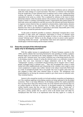 the informal sector, but they tend to lose their distinctive contribution and are subsumed 
under this wider strategy of a social movement. Then there is a feminist view that begins 
from the insight that, in some informal sector occupations such as street vending and home 
working, the majority of workers are women and that women are disproportionately 
represented in the sector as a whole. This is explained by reference to the ways in which 
patriarchal relations within the family interact with economic class doubly to disadvantage 
women. It leads to a strategy of promoting women’s organizations that contain features of 
both trade unions and cooperatives and that cuts across the informal and formal distinction 
to organize women wherever they are exploited: as homeworkers, market traders, domestic 
workers and workers in free enterprise zones. In India, and parts of Latin America, 
feminists have been in the forefront of organizing in previously inaccessible parts of the 
informal sector, around the particular needs of women. 
At this point it should be possible to construct a theoretical viewpoint that is most 
favourable to trade union and cooperative intervention in favour of informal sector 
workers, a view that takes into account the insights of critics as well as supporters of the 
concept “informal sector”. Before we do this, though, we have to answer a prior question 
concerning whether the concept – and therefore trade union and cooperative strategies – 
should apply to both developing and developed countries. 
3.2. Does the concept of the informal sector 
apply only to developing countries? 
With the sudden increase in unemployment in Western European countries in the 
1980s, and the cutbacks that were being threatened to state spending on welfare, academic 
theorists began to be interested in the coping strategies of those without paid work. They 
used the term “informal sector” but in quite a different way to that being used by the ILO 
in developing countries. Instead of seeing the informal sector as an alternative economic 
sector, they were more interested in illegal, undeclared work in the “black” or 
“underground” economy, in household self-provisioning and in irregular work in which 
people exchanged help in informal ways. 10 They also investigated the extent to which 
mutual aid within neighbourhoods and volunteering in the voluntary sector might to some 
extent complement or replace state welfare. Interest in the subject waned after Pahl found 
in a study of unemployed people that it was people who were in regular, paid work who 
also engaged in these other more informal forms of activity. The unemployed were 
disadvantaged by not having the resources needed to give them access to informal work. 
They remained inactive. 
Interest in the concept has recently revived and academic researchers are beginning to 
see if the conditions applying in developing countries are being replicated in the developed 
economies. There is one large difference. In developing countries the surplus popula tion 
have no choice but to find work wherever they can in the informal sector because there are 
no welfare benefits to fall back on. However, in developed countries the availability of 
welfare benefits means that they are kept in what Mingione calls a “frozen state” of 
officially recognized unemployment. 11 Case studies of Naples and Sao Paulo have shown 
that, given a choice, people who are used to work in the formal sector will rather be 
unemployed than find work in an unprotected sector that they regard as “a reality of 
10 Harding and Jenkins (1989). 
11 Mingione (1987), p. 16. 
Working Papers/informal Sector WP1 15 
 