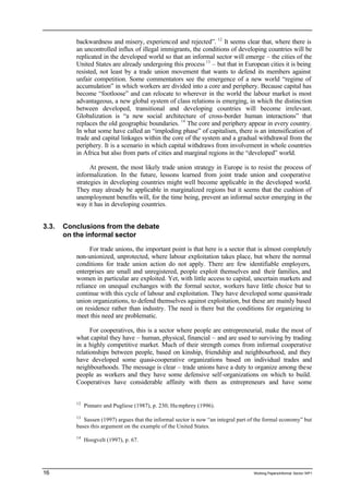backwardness and misery, experienced and rejected”. 12 It seems clear that, where there is 
an uncontrolled influx of illegal immigrants, the conditions of developing countries will be 
replicated in the developed world so that an informal sector will emerge – the cities of the 
United States are already undergoing this process 13 – but that in European cities it is being 
resisted, not least by a trade union movement that wants to defend its members against 
unfair competition. Some commentators see the emergence of a new world “regime of 
accumulation” in which workers are divided into a core and periphery. Because capital has 
become “footloose” and can relocate to wherever in the world the labour market is most 
advantageous, a new global system of class relations is emerging, in which the distinction 
between developed, transitional and developing countries will become irrelevant. 
Globalization is “a new social architecture of cross-border human interactions” that 
replaces the old geographic boundaries. 14 The core and periphery appear in every country. 
In what some have called an “imploding phase” of capitalism, there is an intensification of 
trade and capital linkages within the core of the system and a gradual withdrawal from the 
periphery. It is a scenario in which capital withdraws from involvement in whole countries 
in Africa but also from parts of cities and marginal regions in the “developed” world. 
At present, the most likely trade union strategy in Europe is to resist the process of 
informalization. In the future, lessons learned from joint trade union and cooperative 
strategies in developing countries might well become applicable in the developed world. 
They may already be applicable in marginalized regions but it seems that the cushion of 
unemployment benefits will, for the time being, prevent an informal sector emerging in the 
way it has in developing countries. 
3.3. Conclusions from the debate 
on the informal sector 
For trade unions, the important point is that here is a sector that is almost completely 
non-unionized, unprotected, where labour exploitation takes place, but where the normal 
conditions for trade union action do not apply. There are few identifiable employers, 
enterprises are small and unregistered, people exploit themselves and their families, and 
women in particular are exploited. Yet, with little access to capital, uncertain markets and 
reliance on unequal exchanges with the formal sector, workers have little choice but to 
continue with this cycle of labour and exploitation. They have developed some quasi-trade 
union organizations, to defend themselves against exploitation, but these are mainly based 
on residence rather than industry. The need is there but the conditions for organizing to 
meet this need are problematic. 
For cooperatives, this is a sector where people are entrepreneurial, make the most of 
what capital they have – human, physical, financial – and are used to surviving by trading 
in a highly competitive market. Much of their strength comes from informal cooperative 
relationships between people, based on kinship, friendship and neighbourhood, and they 
have developed some quasi-cooperative organizations based on individual trades and 
neighbourhoods. The message is clear – trade unions have a duty to organize among these 
people as workers and they have some defensive self-organizations on which to build. 
Cooperatives have considerable affinity with them as entrepreneurs and have some 
12 Pinnaro and Pugliese (1987), p. 230; Hu mphrey (1996). 
13 Sassen (1997) argues that the informal sector is now “an integral part of the formal economy” but 
bases this argument on the example of the United States. 
14 Hoogvelt (1997), p. 67. 
16 Working Papers/informal Sector WP1 
 