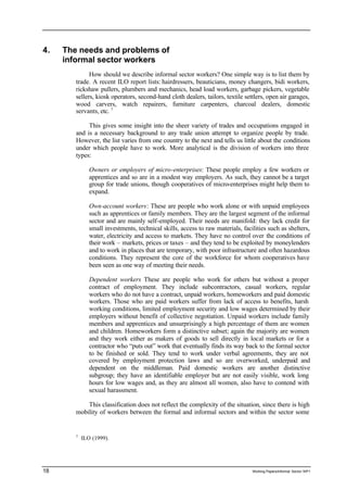 4. The needs and problems of 
informal sector workers 
How should we describe informal sector workers? One simple way is to list them by 
trade. A recent ILO report lists: hairdressers, beauticians, money changers, bidi workers, 
rickshaw pullers, plumbers and mechanics, head load workers, garbage pickers, vegetable 
sellers, kiosk operators, second-hand cloth dealers, tailors, textile settlers, open air garages, 
wood carvers, watch repairers, furniture carpenters, charcoal dealers, domestic 
servants, etc. 1 
This gives some insight into the sheer variety of trades and occupations engaged in 
and is a necessary background to any trade union attempt to organize people by trade. 
However, the list varies from one country to the next and tells us little about the conditions 
under which people have to work. More analytical is the division of workers into three 
types: 
Owners or employers of micro-enterprises: These people employ a few workers or 
apprentices and so are in a modest way employers. As such, they cannot be a target 
group for trade unions, though cooperatives of micro-enterprises might help them to 
expand. 
Own-account workers: These are people who work alone or with unpaid employees 
such as apprentices or family members. They are the largest segment of the informal 
sector and are mainly self-employed. Their needs are manifold: they lack credit for 
small investments, technical skills, access to raw materials, facilities such as shelters, 
water, electricity and access to markets. They have no control over the conditions of 
their work – markets, prices or taxes – and they tend to be exploited by moneylenders 
and to work in places that are temporary, with poor infrastructure and often hazardous 
conditions. They represent the core of the workforce for whom cooperatives have 
been seen as one way of meeting their needs. 
Dependent workers These are people who work for others but without a proper 
contract of employment. They include subcontractors, casual workers, regular 
workers who do not have a contract, unpaid workers, homeworkers and paid domestic 
workers. Those who are paid workers suffer from lack of access to benefits, harsh 
working conditions, limited employment security and low wages determined by their 
employers without benefit of collective negotiation. Unpaid workers include family 
members and apprentices and unsurprisingly a high percentage of them are women 
and children. Homeworkers form a distinctive subset; again the majority are women 
and they work either as makers of goods to sell directly in local markets or for a 
contractor who “puts out” work that eventually finds its way back to the formal sector 
to be finished or sold. They tend to work under verbal agreements, they are not 
covered by employment protection laws and so are overworked, underpaid and 
dependent on the middleman. Paid domestic workers are another distinctive 
subgroup; they have an identifiable employer but are not easily visible, work long 
hours for low wages and, as they are almost all women, also have to contend with 
sexual harassment. 
This classification does not reflect the complexity of the situation, since there is high 
mobility of workers between the formal and informal sectors and within the sector some 
1 ILO (1999). 
18 Working Papers/informal Sector WP1 
 