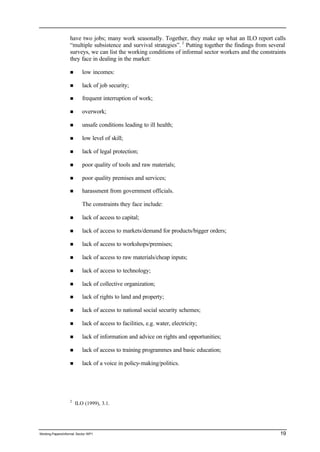 have two jobs; many work seasonally. Together, they make up what an ILO report calls 
“multiple subsistence and survival strategies”. 2 Putting together the findings from several 
surveys, we can list the working conditions of informal sector workers and the constraints 
they face in dealing in the market: 
n low incomes: 
n lack of job security; 
n frequent interruption of work; 
n overwork; 
n unsafe conditions leading to ill health; 
n low level of skill; 
n lack of legal protection; 
n poor quality of tools and raw materials; 
n poor quality premises and services; 
n harassment from government officials. 
The constraints they face include: 
n lack of access to capital; 
n lack of access to markets/demand for products/bigger orders; 
n lack of access to workshops/premises; 
n lack of access to raw materials/cheap inputs; 
n lack of access to technology; 
n lack of collective organization; 
n lack of rights to land and property; 
n lack of access to national social security schemes; 
n lack of access to facilities, e.g. water, electricity; 
n lack of information and advice on rights and opportunities; 
n lack of access to training programmes and basic education; 
n lack of a voice in policy-making/politics. 
2 ILO (1999), 3.1. 
Working Papers/informal Sector WP1 19 
 