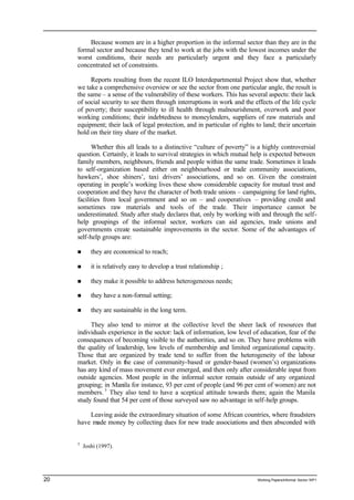 Because women are in a higher proportion in the informal sector than they are in the 
formal sector and because they tend to work at the jobs with the lowest incomes under the 
worst conditions, their needs are particularly urgent and they face a particularly 
concentrated set of constraints. 
Reports resulting from the recent ILO Interdepartmental Project show that, whether 
we take a comprehensive overview or see the sector from one particular angle, the result is 
the same – a sense of the vulnerability of these workers. This has several aspects: their lack 
of social security to see them through interruptions in work and the effects of the life cycle 
of poverty; their susceptibility to ill health through malnourishment, overwork and poor 
working conditions; their indebtedness to moneylenders, suppliers of raw materials and 
equipment; their lack of legal protection, and in particular of rights to land; their uncertain 
hold on their tiny share of the market. 
Whether this all leads to a distinctive “culture of poverty” is a highly controversial 
question. Certainly, it leads to survival strategies in which mutual help is expected between 
family members, neighbours, friends and people within the same trade. Sometimes it leads 
to self-organization based either on neighbourhood or trade community associations, 
hawkers’, shoe shiners’, taxi drivers’ associations, and so on. Given the constraint 
operating in people’s working lives these show considerable capacity for mutual trust and 
cooperation and they have the character of both trade unions – campaigning for land rights, 
facilities from local government and so on – and cooperatives – providing credit and 
sometimes raw materials and tools of the trade. Their importance cannot be 
underestimated. Study after study declares that, only by working with and through the self-help 
groupings of the informal sector, workers can aid agencies, trade unions and 
governments create sustainable improvements in the sector. Some of the advantages of 
self-help groups are: 
n they are economical to reach; 
n it is relatively easy to develop a trust relationship ; 
n they make it possible to address heterogeneous needs; 
n they have a non-formal setting; 
n they are sustainable in the long term. 
They also tend to mirror at the collective level the sheer lack of resources that 
individuals experience in the sector: lack of information, low level of education, fear of the 
consequences of becoming visible to the authorities, and so on. They have problems with 
the quality of leadership, low levels of membership and limited organizational capacity. 
Those that are organized by trade tend to suffer from the heterogeneity of the labour 
market. Only in the case of community-based or gender-based (women’s) organizations 
has any kind of mass movement ever emerged, and then only after considerable input from 
outside agencies. Most people in the informal sector remain outside of any organized 
grouping; in Manila for instance, 93 per cent of people (and 96 per cent of women) are not 
members. 3 They also tend to have a sceptical attitude towards them; again the Manila 
study found that 54 per cent of those surveyed saw no advantage in self-help groups. 
Leaving aside the extraordinary situation of some African countries, where fraudsters 
have made money by collecting dues for new trade associations and then absconded with 
3 Joshi (1997). 
20 Working Papers/informal Sector WP1 
 