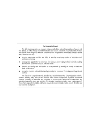 The Cooperative Branch 
The ILO views cooperatives as important in improving the living and working conditions of women and 
men globally, as well as making essential infrastructure and services available in areas neglected by the State 
and investor-driven enterprises. Moreover, cooperatives have the potential to advance the concept of decent 
work. This is because they: 
n promote fundamental principles and rights at work by encouraging freedom of association and 
workplace democracy; 
n create greater opportunities for women and men to secure decent employment and income by enabling 
their members to combine resources, skills and talents; 
n enhance the coverage and effectiveness of social protection by providing the socially excluded with 
basic social services; 
n strengthen tripartism and social dialogue by defending the interests of the rural poor and unprotected 
workers. 
The work of the Cooperative Branch, based on ILO Recommendation No. 127 (1966) (under revision), 
includes: providing policy advice to ILO member States; technical cooperation; organizing international 
meetings; producing documentation and information to increase public awareness of cooperatives; and 
promoting cooperative values and principles. The technical cooperation activities cover a wide range of 
themes from cooperative legislation and human resource development to job creation, poverty alleviation and 
local economic development. 
 