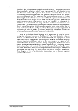 the money, why should informal sector workers be so sceptical? Community development 
theory cites the low self-esteem and self-image of poor people, their lack of trust in anyone 
but their near family and neighbours, their fatalism. Sometimes there is such an 
expectation of failure that poor people find it hard to cope with success; they become 
suspicious of the motives of their leaders and find uncomfortable the question of why they 
did not help themselves before. While it is true that the self-organization of informal sector 
workers is crucial to any strategy of trade union and cooperative action, it is also true that 
such organization needs to be supported over a long period if it is to transcend the 
limitations of its environment. This brings with it the problem of over-reliance on such 
organizations. They are a bridge across which aid flows and as such can be overburdened; 
Joshi’s study of the Apitong Neighbourhood Association points to the problem that too 
much assistance provided too quickly can outpace the people’s capacity to cope with it. If 
the organization grows too quickly, it can also be prone to lose touch with its members and 
to become reliant on a small group of le aders and professionals. 
What do the characteristics of informal sector workers tell us about the kind of 
strategy that unions and cooperatives should employ? The crucial distinction is the one 
based on type of employment. The nearer these workers are to paid employees, the more a 
trade union strategy is appropriate: full-time domestic workers, homeworkers who deal 
with one identifiable middleman, and so on. The nearer they are to a group of self-employed 
workers, the more a cooperative strategy is appropr iate: street vendors, market 
traders, homeworkers who work together and sell independently of a middleman, artisans 
(tailors, shoemakers, craft workers) who share a workshop and sales outlets. The nearer 
they are to the model of the individual entrepreneur who wishes to expand and formalize 
the business, the more likely they are to benefit from help by employers’ associations. 
From the point of view of an intervention strategy, these may be the most important 
operational distinctions. 
Working Papers/informal Sector WP1 21 
 