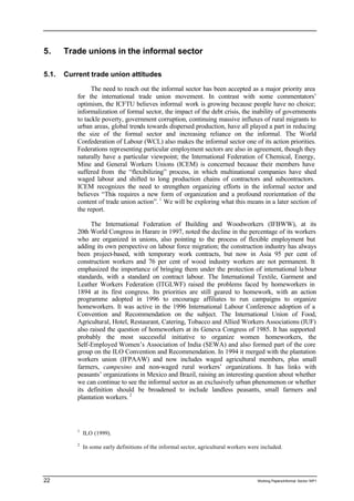 5. Trade unions in the informal sector 
5.1. Current trade union attitudes 
The need to reach out the informal sector has been accepted as a major priority area 
for the international trade union movement. In contrast with some commentators’ 
optimism, the ICFTU believes informal work is growing because people have no choice; 
informalization of formal sector, the impact of the debt crisis, the inability of governments 
to tackle poverty, government corruption, continuing massive influxes of rural migrants to 
urban areas, global trends towards dispersed production, have all played a part in reducing 
the size of the formal sector and increasing reliance on the informal. The World 
Confederation of Labour (WCL) also makes the informal sector one of its action priorities. 
Federations representing particular employment sectors are also in agreement, though they 
naturally have a particular viewpoint; the International Federation of Chemical, Energy, 
Mine and General Workers Unions (ICEM) is concerned because their members have 
suffered from the “flexibilizing” process, in which multinational companies have shed 
waged labour and shifted to long production chains of contractors and subcontractors. 
ICEM recognizes the need to strengthen organizing efforts in the informal sector and 
believes “This requires a new form of organization and a profound reorientation of the 
content of trade union action”. 1 We will be exploring what this means in a later section of 
the report. 
The International Federation of Building and Woodworkers (IFBWW), at its 
20th World Congress in Harare in 1997, noted the decline in the percentage of its workers 
who are organized in unions, also pointing to the process of flexible employment but 
adding its own perspective on labour force migration; the construction industry has always 
been project-based, with temporary work contracts, but now in Asia 95 per cent of 
construction workers and 76 per cent of wood industry workers are not permanent. It 
emphasized the importance of bringing them under the protection of international labour 
standards, with a standard on contract labour. The International Textile, Garment and 
Leather Workers Federation (ITGLWF) raised the problems faced by homeworkers in 
1894 at its first congress. Its priorities are still geared to homework, with an action 
programme adopted in 1996 to encourage affiliates to run campaigns to organize 
homeworkers. It was active in the 1996 International Labour Conference adoption of a 
Convention and Recommendation on the subject. The International Union of Food, 
Agricultural, Hotel, Restaurant, Catering, Tobacco and Allied Workers Associations (IUF) 
also raised the question of homeworkers at its Geneva Congress of 1985. It has supported 
probably the most successful initiative to organize women homeworkers, the 
Self-Employed Women’s Association of India (SEWA) and also formed part of the core 
group on the ILO Convention and Recommendation. In 1994 it merged with the plantation 
workers union (IFPAAW) and now includes waged agricultural members, plus small 
farmers, campesino and non-waged rural workers’ organizations. It has links with 
peasants’ organizations in Mexico and Brazil, raising an interesting question about whether 
we can continue to see the informal sector as an exclusively urban phenomenon or whether 
its definition should be broadened to include landless peasants, small farmers and 
plantation workers. 2 
1 ILO (1999). 
2 In some early definitions of the informal sector, agricultural workers were included. 
22 Working Papers/informal Sector WP1 
 