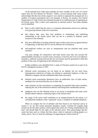 At the national level, trade union attitudes are more variable. In the view of a recent 
report from the ILO Bureau for Workers’ Affairs, several national trade union centres 
acknowledge that they have had a negative view and have neglected the unorganized. In a 
number of countries perceptions have not changed; in Kenya, for instance, the Central 
Organization of Trade Unions has remained focused on its traditional task of negotiating in 
the formal sector. Why is there such scepticism in national centres? Four basic attitudes 
can be identified: 
n there is still a belief that the sector is a transitory phenomenon and not an enduring, 
even growing element of the new economies; 
n they believe that, since they face problems in maintaining and mobilizing 
membership in the formal sector, they are not in a position to dedicate scarce 
resources to the informal; 
n they have difficulties in locating informal sector workers and come up against barriers 
to organizing, so that they feel it is not an efficient use of resources; 
n self-employed workers are seen as entrepreneurs and not potential trade union 
members. 
Any joint strategy for cooperatives and trade unions must take into account the 
understandable reluctance to commit scarce resources; it must be seen to be cost-effective. 
Somehow, sufficient synergy between the two movements must be generated to offset this 
problem of the costs of organizing in the informal sector. 
Further problems were identified from a study of Tanzania carried out as part of an 
ICFTU subregional seminar in 1993: 
n informal sector associations are not based on an industry but are more loose, 
heterogeneous collections of trades, not relating to a particular employer, so they are 
difficult to integrate into the established trade union movement; 
n informal sector associations themselves have an ambivalent view of trade unions, 
needing to be convinced that they are on their side; 
n trade unionists see the associations as competing for potential trade union members, 
reducing the size of the unionized workforce and losing them membership income; 
n employers may use the informal sector as an excuse to deregulate and create more 
flexible labour relations, weakening rights in the formal sector; 
n the image of the sector itself contributes to its margina lization by the unions; it is 
considered the antithesis of the “organized” sector, a symptom of underdevelopment. 
When we compare this list of attitudes with that found in our historical survey in 
section 3, we see that certain persistent prejudices remain. Contrast the Uganda study 
carried out for the same seminar, which argues that unions are “losing membership by the 
hour” and should fight for the rights of the informal sector. This acknowledges that the 
sector has been seen as a threat, but that unions claim to represent working people as a 
whole, and so “have to meet the challenges of organizing the workers head on”. 3 
3 ILO (1999), pp. 42-43. 
Working Papers/informal Sector WP1 23 
 