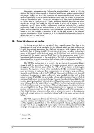 The negative attitudes echo the findings of a report published by Mitter in 1989. In 
addition she cited an Indian example of direct conf lict of interest between regular workers 
and contract workers in a factory; the organizing and regularizing of informal workers who 
are hired casually by formal sector enterprises can, in the short run, be seen as competition 
for scarce formal sector jobs. 4 One answer is to move away from enterprise-based unions 
to a wider base in a trade or sector. Finally, we cannot avoid the issue of trade union 
attitudes to women. One reason the informal sector is neglected is because in some 
subsectors – notably home working, paid domestic work and market trading – women 
predominate. Trade unions are beginning to get to grips with an inherently male -oriented 
culture and are changing their structures, their democratic procedures and their wider 
image to meet the criticisms of feminists; in this respect, their attitude to the informal 
sector is also changing. Again, the example of SEWA and other trade unions dedicated to 
organizing women is inspirational. 
5.2. Current trade union strategies 
At the international level, we can identify three types of strategy. First there is the 
development of core labour standards for the informal sector and their enforcement 
through international campaigns that challenge contractors and retailers along the 
production chain to behave ethic ally. Second, there is pressure exerted on national-level 
unions to do research on the informal sector and develop their own strategies towards 
recruitment of the sector’s workers. Third, there is the encouragement given by the 
international trade secretariats to the replication of the kinds of organizations that have 
demonstrated how to recruit in subsectors such as homeworkers and plantation workers. 
The ICFTU’s starting point is to press for the application of international labour 
standards and for government action to formalize economic activity and promote 
development of the informal sector. While the 1995 UN Social Summit in Copenhagen 
recognized the importance of core labour standards, the ICFTU emphasizes the need to 
press governments to implement these commitments. It is pressing to have core labour 
standards included in the work of the World Trade Organization and other world financial 
institutions. It campaigns to tackle violations of core standards in areas such as free 
enterprise zones. The ICFTU also convened a subregional seminar in Africa, for which it 
encouraged trade union movements in Kenya, Tanzania, Uganda, Zambia and Zimbabwe 
to make special studies of their informal sectors. The conclusions were that unions should 
carry out research on the sector and set up some kind of workers representative structures 
in the form of cooperatives or associations. They should campaign for reforms in labour 
and social legislation and should extend their services in workers’ education and training to 
promote skills development for the sector, literacy and health and safety programmes. 
They should convince governments of the need to set up social security systems, pension 
funds and savings schemes to which both informal and formal sector workers should 
belong. 5 
The WCL suggests its affiliates develop a two-pronged strategy to help the informal 
sector set up trade union structures and production and sales cooperatives to raise their 
working capacity and enable them to enter the formal sector. It believes that the application 
of regulations should go together with improving the economic viability of enterprises and 
envisages a long process of contact with workers through training and education work. 
4 Mitter (1989). 
5 ICFTU (1993). 
24 Working Papers/informal Sector WP1 
 
