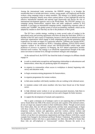 Among the international trade secretariats, the IFBWW strategy is to broaden the 
membership base to include part-timers, women, young people, self employed and flexible 
workers, using campaign issues to attract members. The strategy is to identify groups for 
recruitment campaigns, identify areas where contract labour is used, highlight the need for 
effective international standards and national legal frameworks and discuss the role of 
international development agencies such as the World Bank. The ITGLWF strategy is to 
campaign among homeworkers, organize them and make employers conform to ILO 
standards. It envisages an international campaign mainly, emphasizing corporate codes of 
conduct and “SA8000”, the global system of social accountability standards, which can be 
adopted by retailers to show that they are fair to the producers of their goods. 
The IUF has a similar strategy, working to create several codes of conduct in the 
agricultural sector and securing agreements with firms all along the food chain. SEWA is a 
member of the IUF and a source of inspiration, because it shows that at national level trade 
union-type organizations which engage in both campaigning and income-generation using 
cooperatives can make an impact on a particular subsector. Affiliates also include SEWU, 
a South African union modelled on SEWA, Colombian affiliates, FENALTHYS (which 
organizes workers in the informal sector) and SINTRAINAGRO (which helps small 
producers of platanos to organize). In Paraguay, the IUF federal organization includes 
informal sector workers. The strategy is to rebuild the organizational strength of the trade 
union movement at national level, through recruitment strategies and campaigns. 
At the national level, the ICFTU has listed the kinds of strategies its affiliates should 
engage in: 
n to seek to extend union recognit ion and bargaining relationships to subcontractors and 
homeworkers, where they are producing inputs for enterprises; 
n to organize in communities where access to workplaces is denied, beginning with 
survey and education work; 
n to begin awareness-raising programmes for homeworkers; 
n to organize programmes for women workers; 
n to link union members with family members who are working in the informal sector; 
n to maintain contact with union members who have been forced out of the formal 
sector; 
n to help informal sector workers to set up union-associated structures, help them to 
seek permits and access to government services and to bargain for better incomes; 
n to support the development of mutuals and cooperatives.. 
This is quite a strenuous set of strategie s and it is not surprising that an ILO-ICFTU 
survey found about one-fifth of the unions surveyed, and a quarter of the national centres, 
do not yet target any atypical workers in their mobilization efforts. Though several unions 
have future plans, they are still not a high priority and they tend, unsurprisingly, to begin 
with those workers who are located nearest to the traditional employment relationship: 
temporary workers, trainees and apprentices, part-time workers, contract workers and 
casual labourers come first. The survey also showed that unions prefer to help informal 
workers set up their own autonomous organizations and forge alliances with them; a good 
example from Senegal is the Informal and Rural Workers’ Federation. The problem is that 
the dependent workers who have a quasi-employer are often more difficult to locate than 
those who are self-employed or “own-account” workers. Because the sector is so 
Working Papers/informal Sector WP1 25 
 