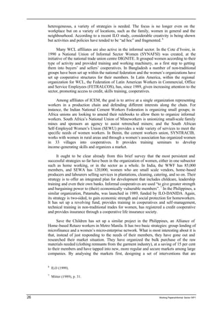 heterogeneous, a variety of strategies is needed. The focus is no longer even on the 
workplace but on a variety of locations, such as the family, women in general and the 
neighbourhood. According to a recent ILO study, considerable creativity is being shown 
but activities and policies have tended to be “ad hoc” and fragmented. 6 
Many WCL affiliates are also active in the informal sector. In the Cote d’Ivoire, in 
1990 a National Union of Informal Sector Women (SYNAFSI) was created, at the 
initiative of the national trade union centre DIGNITE. It grouped women according to their 
type of activity and provided training and working machinery, as a first step to getting 
them into buyers’ and sellers’ cooperatives. In Bangladesh a number of non-traditional 
groups have been set up within the national federation and the women’s organizations have 
set up cooperative structures for their members. In Latin America, within the regional 
organization for WCL, the Federation of Latin American Workers in Commercial, Office 
and Service Employees (FETRALCOS), has, since 1989, given increasing attention to the 
sector, promoting access to credit, skills training, cooperatives. 
Among affiliates of ICEM, the goal is to arrive at a single organization representing 
workers in a production chain and defending different interests along the chain. For 
instance, the Indian National Cement Workers Federation is organizing small groups; in 
Africa unions are looking to amend their rulebooks to allow them to organize informal 
workers. South Africa’s National Union of Mineworkers is unionizing small-scale family 
mines and sponsors an agency to assist retrenched miners; and the South African 
Self-Employed Women’s Union (SEWU) provides a wide variety of services to meet the 
specific needs of women workers. In Benin, the cement workers union, SYNTRACIB, 
works with women in rural areas and through a women’s association has organized women 
in 33 villages into cooperatives. It provides training seminars to develop 
income-generating skills and organizes a market. 
It ought to be clear already from this brief survey that the most persistent and 
successful strategies so far have been in the organization of women, either in one subsector 
such as home working, or in the sector as a whole. In India, the WWF has 85,000 
members, and SEWA has 120,000, women who are small scale vendors, home-based 
producers and labourers selling services in plantations, cleaning, catering, and so on. Their 
strategy is to offer an integrated plan for development that includes childcare, leadership 
training and even their own banks. Informal cooperatives are used “to give greater strength 
and bargaining power to (their) economically vulnerable members”. 7 In the Philippines, a 
similar organization, Patamaba, was launched in 1989, funded by ILO-DANIDA. Again, 
its strategy is two-sided, to gain economic strength and social protection for homeworkers. 
It has set up a revolving fund, provides training in cooperatives and self-management, 
technical training in non-traditional trades for women, has registered a credit cooperative 
and provides insurance through a cooperative life insurance society. 
Save the Children has set up a similar project in the Philippines, an Alliance of 
Home-based Retazo workers in Metro Manila. It has two basic strategies: group-lending of 
microfinance and a women’s micro-enterprise network. What is most interesting about it is 
that, instead of just responding to the needs of their members, they have gone out and 
researched their market situation. They have organized the bulk purchase of the raw 
materials needed (clothing remnants from the garment industry), at a saving of 15 per cent 
to their members and have tapped into new, more regular and secure markets among large 
companies. By analysing the markets first, designing a set of interventions that are 
6 ILO (1999). 
7 Mitter (1989), p. 31. 
26 Working Papers/informal Sector WP1 
 